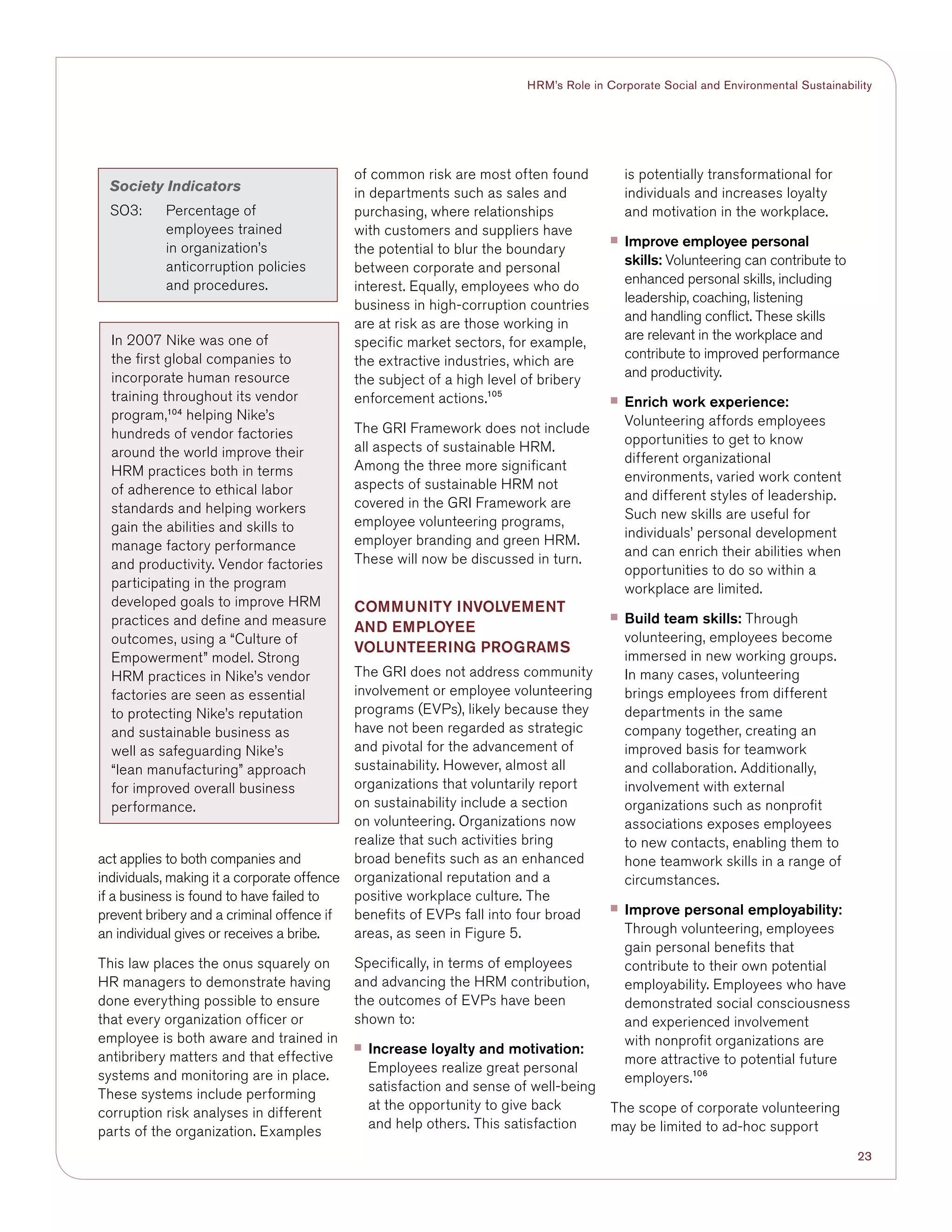 23
HRM’s Role in Corporate Social and Environmental Sustainability
act applies to both companies and
individuals, making it a corporate offence
if a business is found to have failed to
prevent bribery and a criminal offence if
an individual gives or receives a bribe.
This law places the onus squarely on
HR managers to demonstrate having
done everything possible to ensure
that every organization officer or
employee is both aware and trained in
antibribery matters and that effective
systems and monitoring are in place.
These systems include performing
corruption risk analyses in different
parts of the organization. Examples
of common risk are most often found
in departments such as sales and
purchasing, where relationships
with customers and suppliers have
the potential to blur the boundary
between corporate and personal
interest. Equally, employees who do
business in high-corruption countries
are at risk as are those working in
specific market sectors, for example,
the extractive industries, which are
the subject of a high level of bribery
enforcement actions.105
The GRI Framework does not include
all aspects of sustainable HRM.
Among the three more significant
aspects of sustainable HRM not
covered in the GRI Framework are
employee volunteering programs,
employer branding and green HRM.
These will now be discussed in turn.
COMMUNITY INVOLVEMENT
AND EMPLOYEE
VOLUNTEERING PROGRAMS
The GRI does not address community
involvement or employee volunteering
programs (EVPs), likely because they
have not been regarded as strategic
and pivotal for the advancement of
sustainability. However, almost all
organizations that voluntarily report
on sustainability include a section
on volunteering. Organizations now
realize that such activities bring
broad benefits such as an enhanced
organizational reputation and a
positive workplace culture. The
benefits of EVPs fall into four broad
areas, as seen in Figure 5.
Specifically, in terms of employees
and advancing the HRM contribution,
the outcomes of EVPs have been
shown to:
■■ Increase loyalty and motivation:
Employees realize great personal
satisfaction and sense of well-being
at the opportunity to give back
and help others. This satisfaction
is potentially transformational for
individuals and increases loyalty
and motivation in the workplace.
■■ Improve employee personal
skills: Volunteering can contribute to
enhanced personal skills, including
leadership, coaching, listening
and handling conflict. These skills
are relevant in the workplace and
contribute to improved performance
and productivity.
■■ Enrich work experience:
Volunteering affords employees
opportunities to get to know
different organizational
environments, varied work content
and different styles of leadership.
Such new skills are useful for
individuals’ personal development
and can enrich their abilities when
opportunities to do so within a
workplace are limited.
■■ Build team skills: Through
volunteering, employees become
immersed in new working groups.
In many cases, volunteering
brings employees from different
departments in the same
company together, creating an
improved basis for teamwork
and collaboration. Additionally,
involvement with external
organizations such as nonprofit
associations exposes employees
to new contacts, enabling them to
hone teamwork skills in a range of
circumstances.
■■ Improve personal employability:
Through volunteering, employees
gain personal benefits that
contribute to their own potential
employability. Employees who have
demonstrated social consciousness
and experienced involvement
with nonprofit organizations are
more attractive to potential future
employers.106
The scope of corporate volunteering
may be limited to ad-hoc support
Society Indicators
SO3:	Percentage of
employees trained
in organization’s
anticorruption policies
and procedures.
In 2007 Nike was one of
the first global companies to
incorporate human resource
training throughout its vendor
program,104
helping Nike’s
hundreds of vendor factories
around the world improve their
HRM practices both in terms
of adherence to ethical labor
standards and helping workers
gain the abilities and skills to
manage factory performance
and productivity. Vendor factories
participating in the program
developed goals to improve HRM
practices and define and measure
outcomes, using a “Culture of
Empowerment” model. Strong
HRM practices in Nike’s vendor
factories are seen as essential
to protecting Nike’s reputation
and sustainable business as
well as safeguarding Nike’s
“lean manufacturing” approach
for improved overall business
performance.
 