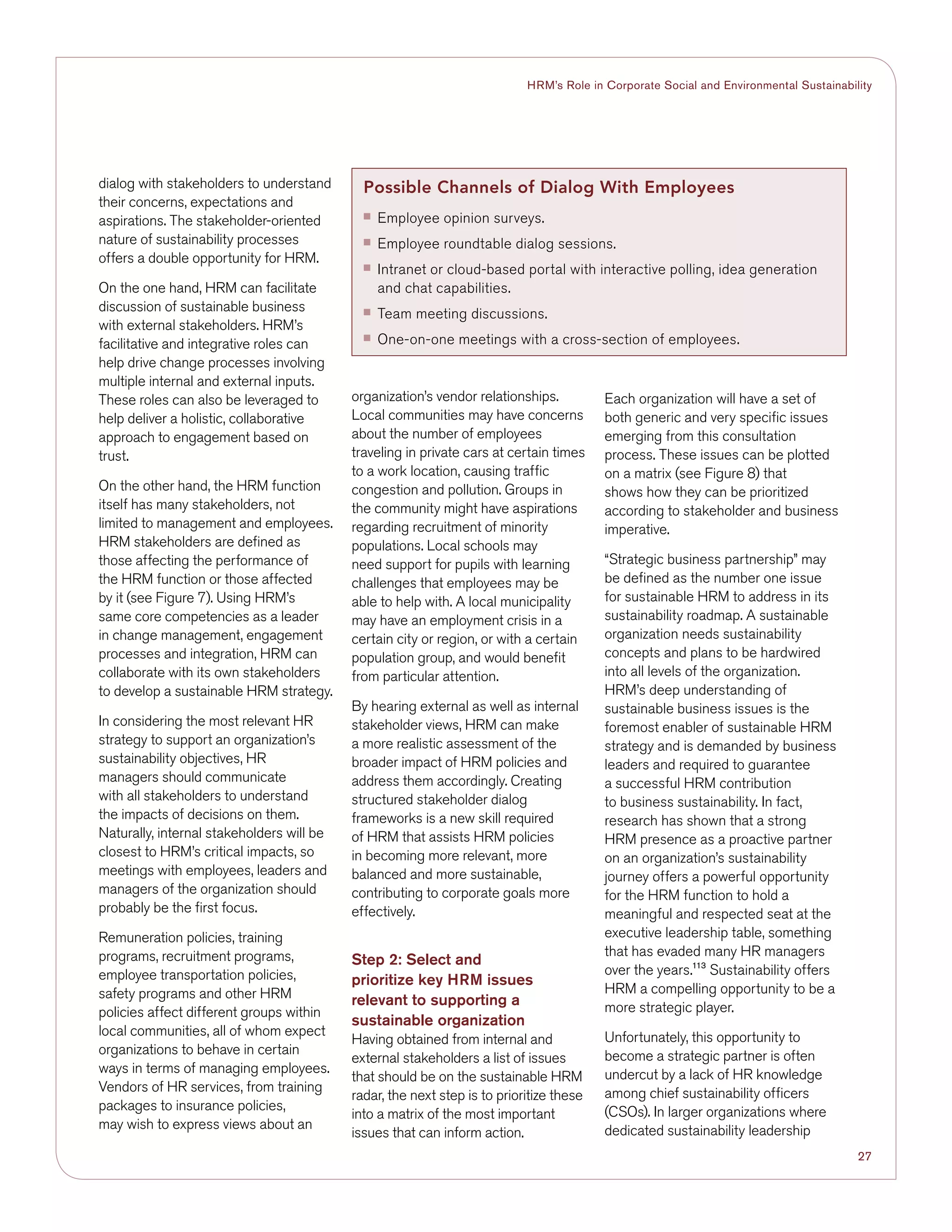 27
HRM’s Role in Corporate Social and Environmental Sustainability
dialog with stakeholders to understand
their concerns, expectations and
aspirations. The stakeholder-oriented
nature of sustainability processes
offers a double opportunity for HRM.
On the one hand, HRM can facilitate
discussion of sustainable business
with external stakeholders. HRM’s
facilitative and integrative roles can
help drive change processes involving
multiple internal and external inputs.
These roles can also be leveraged to
help deliver a holistic, collaborative
approach to engagement based on
trust.
On the other hand, the HRM function
itself has many stakeholders, not
limited to management and employees.
HRM stakeholders are defined as
those affecting the performance of
the HRM function or those affected
by it (see Figure 7). Using HRM’s
same core competencies as a leader
in change management, engagement
processes and integration, HRM can
collaborate with its own stakeholders
to develop a sustainable HRM strategy.
In considering the most relevant HR
strategy to support an organization’s
sustainability objectives, HR
managers should communicate
with all stakeholders to understand
the impacts of decisions on them.
Naturally, internal stakeholders will be
closest to HRM’s critical impacts, so
meetings with employees, leaders and
managers of the organization should
probably be the first focus.
Remuneration policies, training
programs, recruitment programs,
employee transportation policies,
safety programs and other HRM
policies affect different groups within
local communities, all of whom expect
organizations to behave in certain
ways in terms of managing employees.
Vendors of HR services, from training
packages to insurance policies,
may wish to express views about an
organization’s vendor relationships.
Local communities may have concerns
about the number of employees
traveling in private cars at certain times
to a work location, causing traffic
congestion and pollution. Groups in
the community might have aspirations
regarding recruitment of minority
populations. Local schools may
need support for pupils with learning
challenges that employees may be
able to help with. A local municipality
may have an employment crisis in a
certain city or region, or with a certain
population group, and would benefit
from particular attention.
By hearing external as well as internal
stakeholder views, HRM can make
a more realistic assessment of the
broader impact of HRM policies and
address them accordingly. Creating
structured stakeholder dialog
frameworks is a new skill required
of HRM that assists HRM policies
in becoming more relevant, more
balanced and more sustainable,
contributing to corporate goals more
effectively.
Step 2: Select and
prioritize key HRM issues
relevant to supporting a
sustainable organization
Having obtained from internal and
external stakeholders a list of issues
that should be on the sustainable HRM
radar, the next step is to prioritize these
into a matrix of the most important
issues that can inform action.
Each organization will have a set of
both generic and very specific issues
emerging from this consultation
process. These issues can be plotted
on a matrix (see Figure 8) that
shows how they can be prioritized
according to stakeholder and business
imperative.
“Strategic business partnership” may
be defined as the number one issue
for sustainable HRM to address in its
sustainability roadmap. A sustainable
organization needs sustainability
concepts and plans to be hardwired
into all levels of the organization.
HRM’s deep understanding of
sustainable business issues is the
foremost enabler of sustainable HRM
strategy and is demanded by business
leaders and required to guarantee
a successful HRM contribution
to business sustainability. In fact,
research has shown that a strong
HRM presence as a proactive partner
on an organization’s sustainability
journey offers a powerful opportunity
for the HRM function to hold a
meaningful and respected seat at the
executive leadership table, something
that has evaded many HR managers
over the years.113
Sustainability offers
HRM a compelling opportunity to be a
more strategic player.
Unfortunately, this opportunity to
become a strategic partner is often
undercut by a lack of HR knowledge
among chief sustainability officers
(CSOs). In larger organizations where
dedicated sustainability leadership
Possible Channels of Dialog With Employees
■■ Employee opinion surveys.
■■ Employee roundtable dialog sessions.
■■ Intranet or cloud-based portal with interactive polling, idea generation
and chat capabilities.
■■ Team meeting discussions.
■■ One-on-one meetings with a cross-section of employees.
 