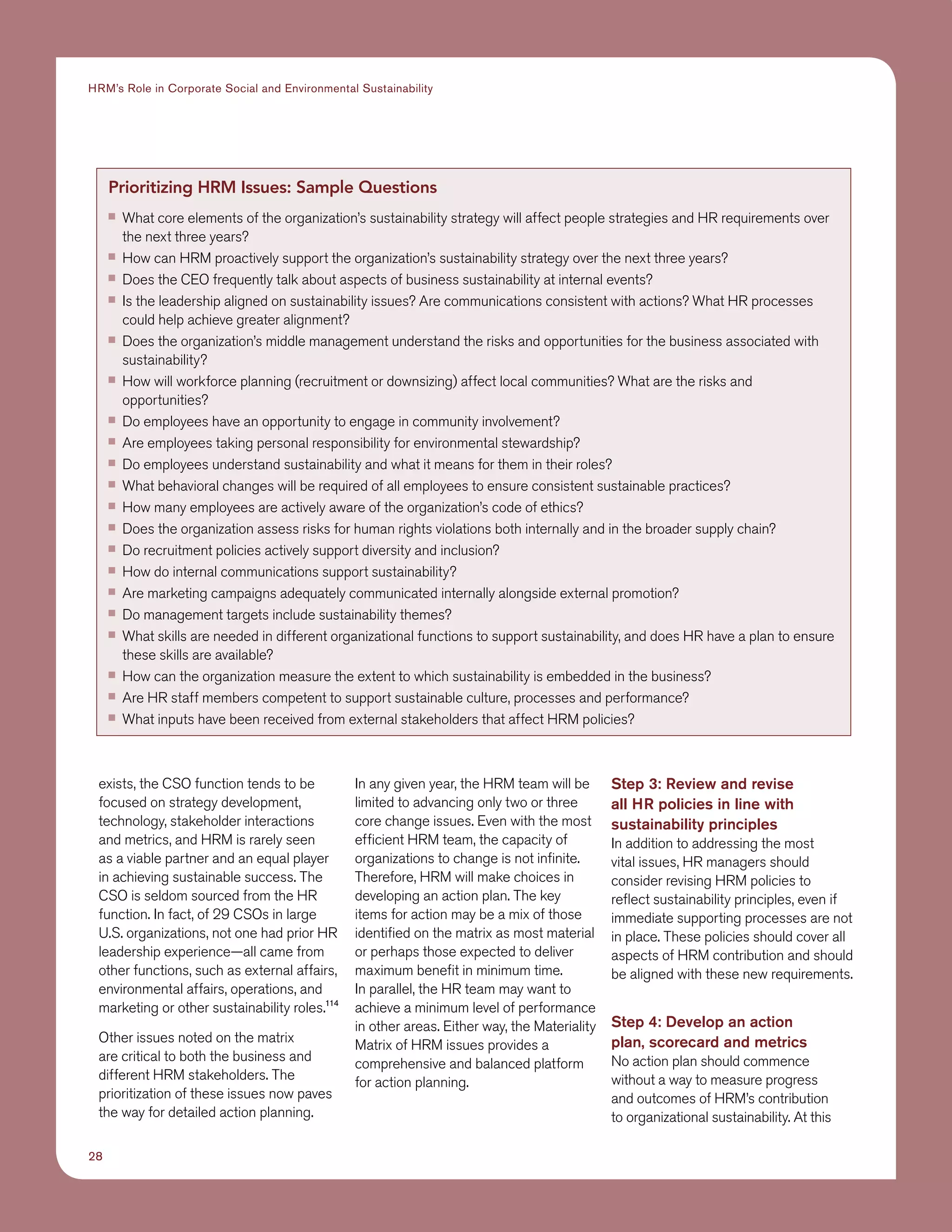 28
HRM’s Role in Corporate Social and Environmental Sustainability
exists, the CSO function tends to be
focused on strategy development,
technology, stakeholder interactions
and metrics, and HRM is rarely seen
as a viable partner and an equal player
in achieving sustainable success. The
CSO is seldom sourced from the HR
function. In fact, of 29 CSOs in large
U.S. organizations, not one had prior HR
leadership experience—all came from
other functions, such as external affairs,
environmental affairs, operations, and
marketing or other sustainability roles.114
Other issues noted on the matrix
are critical to both the business and
different HRM stakeholders. The
prioritization of these issues now paves
the way for detailed action planning.
In any given year, the HRM team will be
limited to advancing only two or three
core change issues. Even with the most
efficient HRM team, the capacity of
organizations to change is not infinite.
Therefore, HRM will make choices in
developing an action plan. The key
items for action may be a mix of those
identified on the matrix as most material
or perhaps those expected to deliver
maximum benefit in minimum time.
In parallel, the HR team may want to
achieve a minimum level of performance
in other areas. Either way, the Materiality
Matrix of HRM issues provides a
comprehensive and balanced platform
for action planning.
Step 3: Review and revise
all HR policies in line with
sustainability principles
In addition to addressing the most
vital issues, HR managers should
consider revising HRM policies to
reflect sustainability principles, even if
immediate supporting processes are not
in place. These policies should cover all
aspects of HRM contribution and should
be aligned with these new requirements.
Step 4: Develop an action
plan, scorecard and metrics
No action plan should commence
without a way to measure progress
and outcomes of HRM’s contribution
to organizational sustainability. At this
Prioritizing HRM Issues: Sample Questions
■■ What core elements of the organization’s sustainability strategy will affect people strategies and HR requirements over
the next three years?
■■ How can HRM proactively support the organization’s sustainability strategy over the next three years?
■■ Does the CEO frequently talk about aspects of business sustainability at internal events?
■■ Is the leadership aligned on sustainability issues? Are communications consistent with actions? What HR processes
could help achieve greater alignment?
■■ Does the organization’s middle management understand the risks and opportunities for the business associated with
sustainability?
■■ How will workforce planning (recruitment or downsizing) affect local communities? What are the risks and
opportunities?
■■ Do employees have an opportunity to engage in community involvement?
■■ Are employees taking personal responsibility for environmental stewardship?
■■ Do employees understand sustainability and what it means for them in their roles?
■■ What behavioral changes will be required of all employees to ensure consistent sustainable practices?
■■ How many employees are actively aware of the organization’s code of ethics?
■■ Does the organization assess risks for human rights violations both internally and in the broader supply chain?
■■ Do recruitment policies actively support diversity and inclusion?
■■ How do internal communications support sustainability?
■■ Are marketing campaigns adequately communicated internally alongside external promotion?
■■ Do management targets include sustainability themes?
■■ What skills are needed in different organizational functions to support sustainability, and does HR have a plan to ensure
these skills are available?
■■ How can the organization measure the extent to which sustainability is embedded in the business?
■■ Are HR staff members competent to support sustainable culture, processes and performance?
■■ What inputs have been received from external stakeholders that affect HRM policies?
 