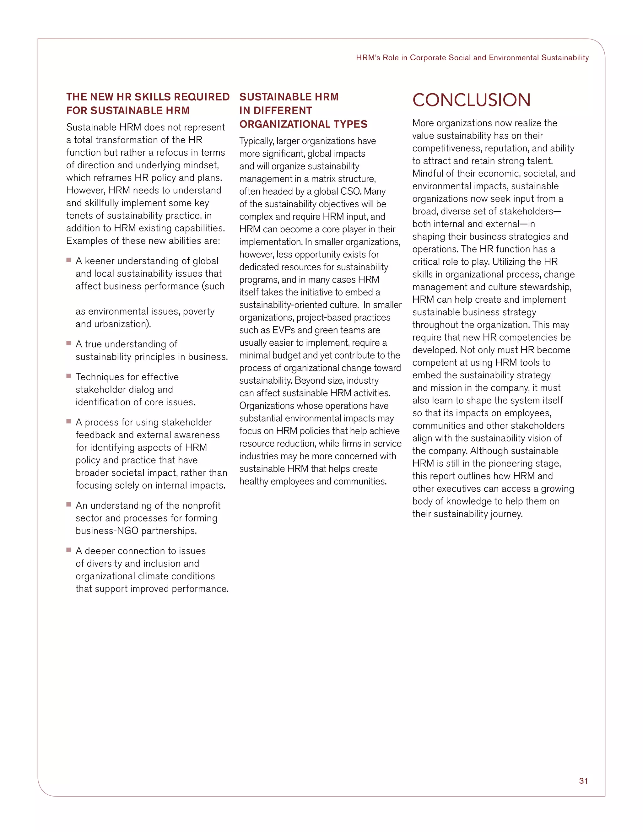 31
HRM’s Role in Corporate Social and Environmental Sustainability
The New HR Skills required
for sustainable HRM
Sustainable HRM does not represent
a total transformation of the HR
function but rather a refocus in terms
of direction and underlying mindset,
which reframes HR policy and plans.
However, HRM needs to understand
and skillfully implement some key
tenets of sustainability practice, in
addition to HRM existing capabilities.
Examples of these new abilities are:
■■ A keener understanding of global
and local sustainability issues that
affect business performance (such
as environmental issues, poverty
and urbanization).
■■ A true understanding of
sustainability principles in business.
■■ Techniques for effective
stakeholder dialog and
identification of core issues.
■■ A process for using stakeholder
feedback and external awareness
for identifying aspects of HRM
policy and practice that have
broader societal impact, rather than
focusing solely on internal impacts.
■■ An understanding of the nonprofit
sector and processes for forming
business-NGO partnerships.
■■ A deeper connection to issues
of diversity and inclusion and
organizational climate conditions
that support improved performance.
SUSTAINABLE HRM
IN DIFFERENT
organizationAL TYPES
Typically, larger organizations have
more significant, global impacts
and will organize sustainability
management in a matrix structure,
often headed by a global CSO. Many
of the sustainability objectives will be
complex and require HRM input, and
HRM can become a core player in their
implementation. In smaller organizations,
however, less opportunity exists for
dedicated resources for sustainability
programs, and in many cases HRM
itself takes the initiative to embed a
sustainability-oriented culture. In smaller
organizations, project-based practices
such as EVPs and green teams are
usually easier to implement, require a
minimal budget and yet contribute to the
process of organizational change toward
sustainability. Beyond size, industry
can affect sustainable HRM activities.
Organizations whose operations have
substantial environmental impacts may
focus on HRM policies that help achieve
resource reduction, while firms in service
industries may be more concerned with
sustainable HRM that helps create
healthy employees and communities.
Conclusion
More organizations now realize the
value sustainability has on their
competitiveness, reputation, and ability
to attract and retain strong talent.
Mindful of their economic, societal, and
environmental impacts, sustainable
organizations now seek input from a
broad, diverse set of stakeholders—
both internal and external—in
shaping their business strategies and
operations. The HR function has a
critical role to play. Utilizing the HR
skills in organizational process, change
management and culture stewardship,
HRM can help create and implement
sustainable business strategy
throughout the organization. This may
require that new HR competencies be
developed. Not only must HR become
competent at using HRM tools to
embed the sustainability strategy
and mission in the company, it must
also learn to shape the system itself
so that its impacts on employees,
communities and other stakeholders
align with the sustainability vision of
the company. Although sustainable
HRM is still in the pioneering stage,
this report outlines how HRM and
other executives can access a growing
body of knowledge to help them on
their sustainability journey.
 