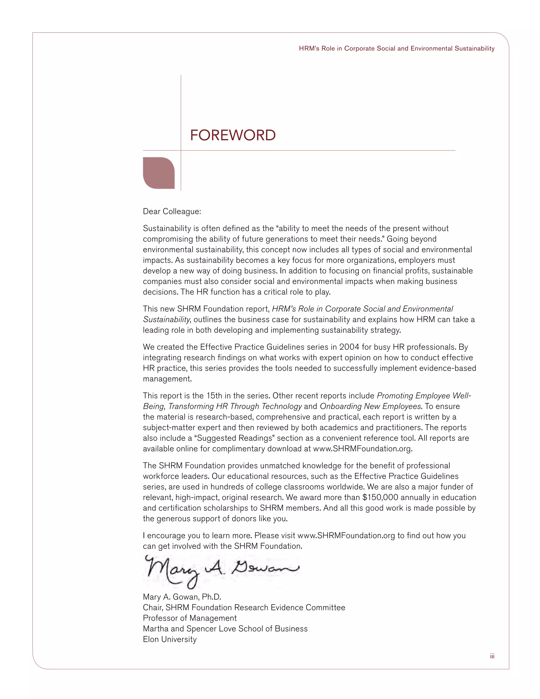 iii
HRM’s Role in Corporate Social and Environmental Sustainability
Dear Colleague:
Sustainability is often defined as the “ability to meet the needs of the present without
compromising the ability of future generations to meet their needs.” Going beyond
environmental sustainability, this concept now includes all types of social and environmental
impacts. As sustainability becomes a key focus for more organizations, employers must
develop a new way of doing business. In addition to focusing on financial profits, sustainable
companies must also consider social and environmental impacts when making business
decisions. The HR function has a critical role to play.
This new SHRM Foundation report, HRM’s Role in Corporate Social and Environmental
Sustainability, outlines the business case for sustainability and explains how HRM can take a
leading role in both developing and implementing sustainability strategy.
We created the Effective Practice Guidelines series in 2004 for busy HR professionals. By
integrating research findings on what works with expert opinion on how to conduct effective
HR practice, this series provides the tools needed to successfully implement evidence-based
management.
This report is the 15th in the series. Other recent reports include Promoting Employee Well-
Being, Transforming HR Through Technology and Onboarding New Employees. To ensure
the material is research-based, comprehensive and practical, each report is written by a
subject-matter expert and then reviewed by both academics and practitioners. The reports
also include a “Suggested Readings” section as a convenient reference tool. All reports are
available online for complimentary download at www.SHRMFoundation.org.
The SHRM Foundation provides unmatched knowledge for the benefit of professional
workforce leaders. Our educational resources, such as the Effective Practice Guidelines
series, are used in hundreds of college classrooms worldwide. We are also a major funder of
relevant, high-impact, original research. We award more than $150,000 annually in education
and certification scholarships to SHRM members. And all this good work is made possible by
the generous support of donors like you.
I encourage you to learn more. Please visit www.SHRMFoundation.org to find out how you
can get involved with the SHRM Foundation.
Mary A. Gowan, Ph.D.
Chair, SHRM Foundation Research Evidence Committee
Professor of Management
Martha and Spencer Love School of Business
Elon University
Foreword
 