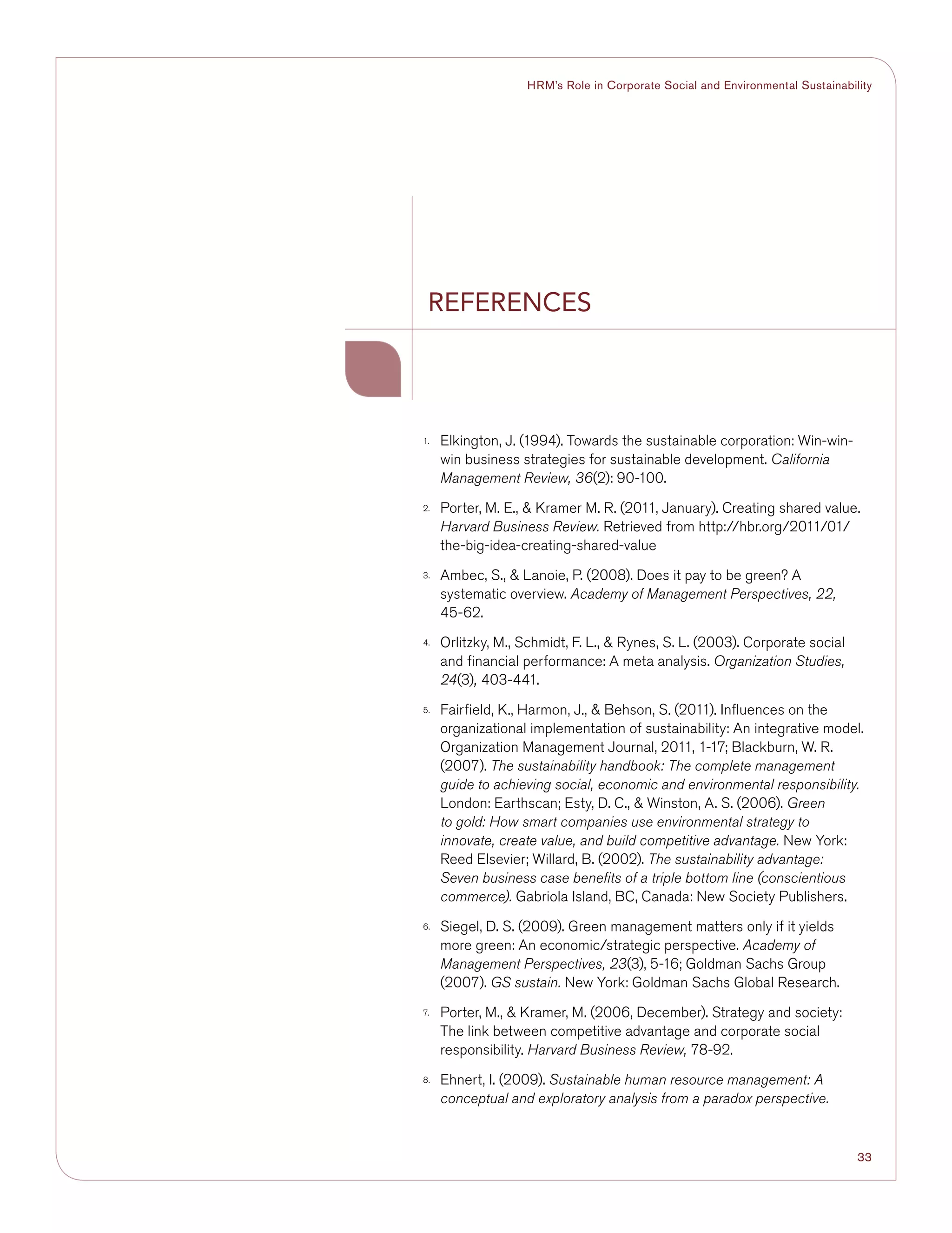33
HRM’s Role in Corporate Social and Environmental Sustainability
1.	 Elkington, J. (1994). Towards the sustainable corporation: Win-win-
win business strategies for sustainable development. California
Management Review, 36(2): 90-100.
2.	 Porter, M. E.,  Kramer M. R. (2011, January). Creating shared value.
Harvard Business Review. Retrieved from http://hbr.org/2011/01/
the-big-idea-creating-shared-value
3.	 Ambec, S.,  Lanoie, P. (2008). Does it pay to be green? A
systematic overview. Academy of Management Perspectives, 22,
45-62.
4.	 Orlitzky, M., Schmidt, F. L.,  Rynes, S. L. (2003). Corporate social
and financial performance: A meta analysis. Organization Studies,
24(3), 403-441.
5.	 Fairfield, K., Harmon, J.,  Behson, S. (2011). Influences on the
organizational implementation of sustainability: An integrative model.
Organization Management Journal, 2011, 1-17; Blackburn, W. R.
(2007). The sustainability handbook: The complete management
guide to achieving social, economic and environmental responsibility.
London: Earthscan; Esty, D. C.,  Winston, A. S. (2006). Green
to gold: How smart companies use environmental strategy to
innovate, create value, and build competitive advantage. New York:
Reed Elsevier; Willard, B. (2002). The sustainability advantage:
Seven business case benefits of a triple bottom line (conscientious
commerce). Gabriola Island, BC, Canada: New Society Publishers.
6.	 Siegel, D. S. (2009). Green management matters only if it yields
more green: An economic/strategic perspective. Academy of
Management Perspectives, 23(3), 5-16; Goldman Sachs Group
(2007). GS sustain. New York: Goldman Sachs Global Research.
7.	 Porter, M.,  Kramer, M. (2006, December). Strategy and society:
The link between competitive advantage and corporate social
responsibility. Harvard Business Review, 78-92.
8.	 Ehnert, I. (2009). Sustainable human resource management: A
conceptual and exploratory analysis from a paradox perspective.
References
 
