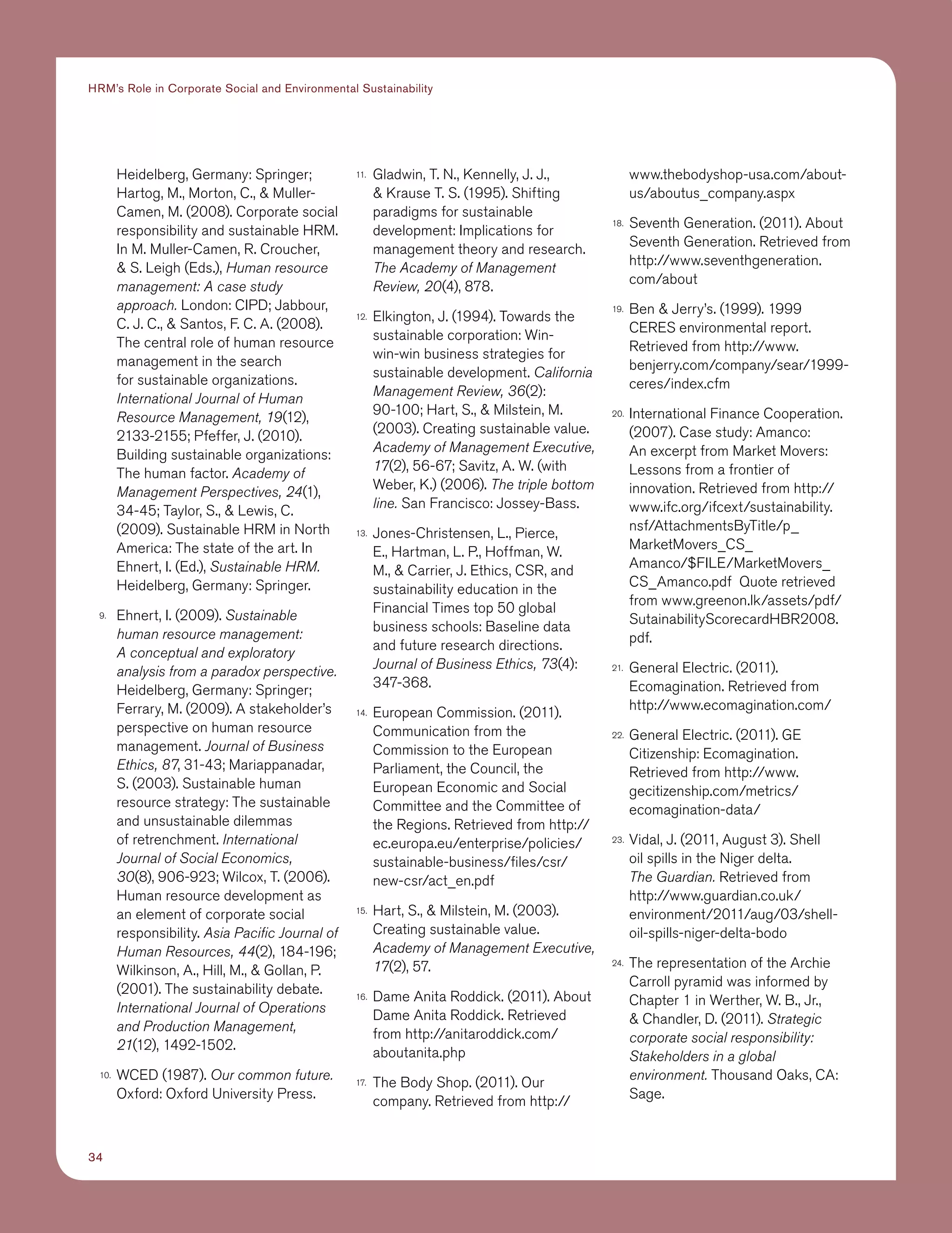 34
HRM’s Role in Corporate Social and Environmental Sustainability
Heidelberg, Germany: Springer;
Hartog, M., Morton, C.,  Muller-
Camen, M. (2008). Corporate social
responsibility and sustainable HRM.
In M. Muller-Camen, R. Croucher,
 S. Leigh (Eds.), Human resource
management: A case study
approach. London: CIPD; Jabbour,
C. J. C.,  Santos, F. C. A. (2008).
The central role of human resource
management in the search
for sustainable organizations.
International Journal of Human
Resource Management, 19(12),
2133-2155; Pfeffer, J. (2010).
Building sustainable organizations:
The human factor. Academy of
Management Perspectives, 24(1),
34-45; Taylor, S.,  Lewis, C.
(2009). Sustainable HRM in North
America: The state of the art. In
Ehnert, I. (Ed.), Sustainable HRM.
Heidelberg, Germany: Springer.
9.	 Ehnert, I. (2009). Sustainable
human resource management:
A conceptual and exploratory
analysis from a paradox perspective.
Heidelberg, Germany: Springer;
Ferrary, M. (2009). A stakeholder’s
perspective on human resource
management. Journal of Business
Ethics, 87, 31-43; Mariappanadar,
S. (2003). Sustainable human
resource strategy: The sustainable
and unsustainable dilemmas
of retrenchment. International
Journal of Social Economics,
30(8), 906-923; Wilcox, T. (2006).
Human resource development as
an element of corporate social
responsibility. Asia Pacific Journal of
Human Resources, 44(2), 184-196;
Wilkinson, A., Hill, M.,  Gollan, P.
(2001). The sustainability debate.
International Journal of Operations
and Production Management,
21(12), 1492-1502.
10.	 WCED (1987). Our common future.
Oxford: Oxford University Press.
11.	 Gladwin, T. N., Kennelly, J. J.,
 Krause T. S. (1995). Shifting
paradigms for sustainable
development: Implications for
management theory and research.
The Academy of Management
Review, 20(4), 878.
12.	 Elkington, J. (1994). Towards the
sustainable corporation: Win-
win-win business strategies for
sustainable development. California
Management Review, 36(2):
90-100; Hart, S.,  Milstein, M.
(2003). Creating sustainable value.
Academy of Management Executive,
17(2), 56-67; Savitz, A. W. (with
Weber, K.) (2006). The triple bottom
line. San Francisco: Jossey-Bass.
13.	 Jones-Christensen, L., Pierce,
E., Hartman, L. P., Hoffman, W.
M.,  Carrier, J. Ethics, CSR, and
sustainability education in the
Financial Times top 50 global
business schools: Baseline data
and future research directions.
Journal of Business Ethics, 73(4):
347-368.
14.	 European Commission. (2011).
Communication from the
Commission to the European
Parliament, the Council, the
European Economic and Social
Committee and the Committee of
the Regions. Retrieved from http://
ec.europa.eu/enterprise/policies/
sustainable-business/files/csr/
new-csr/act_en.pdf
15.	 Hart, S.,  Milstein, M. (2003).
Creating sustainable value.
Academy of Management Executive,
17(2), 57.
16.	 Dame Anita Roddick. (2011). About
Dame Anita Roddick. Retrieved
from http://anitaroddick.com/
aboutanita.php
17.	 The Body Shop. (2011). Our
company. Retrieved from http://
www.thebodyshop-usa.com/about-
us/aboutus_company.aspx
18.	 Seventh Generation. (2011). About
Seventh Generation. Retrieved from
http://www.seventhgeneration.
com/about
19.	 Ben  Jerry’s. (1999). 1999
CERES environmental report.
Retrieved from http://www.
benjerry.com/company/sear/1999-
ceres/index.cfm
20.	 International Finance Cooperation.
(2007). Case study: Amanco:
An excerpt from Market Movers:
Lessons from a frontier of
innovation. Retrieved from http://
www.ifc.org/ifcext/sustainability.
nsf/AttachmentsByTitle/p_
MarketMovers_CS_
Amanco/$FILE/MarketMovers_
CS_Amanco.pdf Quote retrieved
from www.greenon.lk/assets/pdf/
SutainabilityScorecardHBR2008.
pdf.
21.	 General Electric. (2011).
Ecomagination. Retrieved from
http://www.ecomagination.com/
22.	 General Electric. (2011). GE
Citizenship: Ecomagination.
Retrieved from http://www.
gecitizenship.com/metrics/
ecomagination-data/
23.	 Vidal, J. (2011, August 3). Shell
oil spills in the Niger delta.
The Guardian. Retrieved from
http://www.guardian.co.uk/
environment/2011/aug/03/shell-
oil-spills-niger-delta-bodo
24.	 The representation of the Archie
Carroll pyramid was informed by
Chapter 1 in Werther, W. B., Jr.,
 Chandler, D. (2011). Strategic
corporate social responsibility:
Stakeholders in a global
environment. Thousand Oaks, CA:
Sage.
 