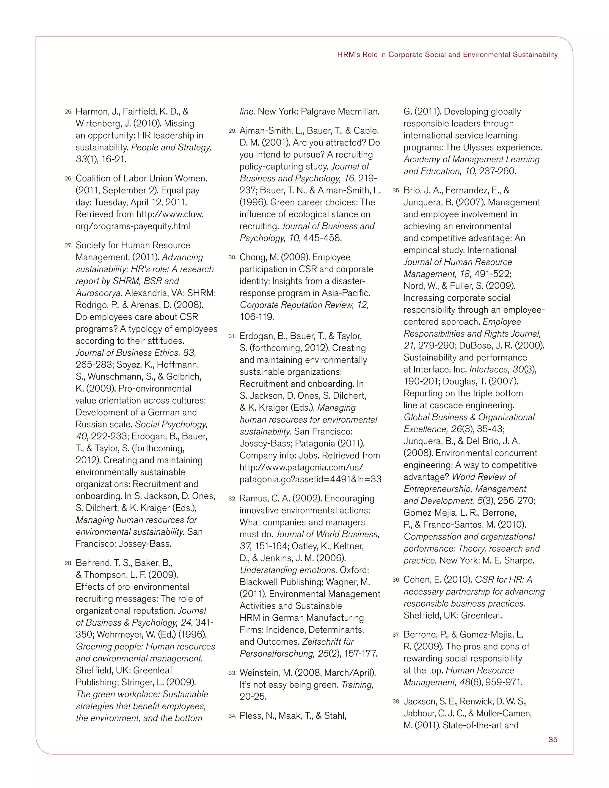 35
HRM’s Role in Corporate Social and Environmental Sustainability
25.	 Harmon, J., Fairfield, K. D., 
Wirtenberg, J. (2010). Missing
an opportunity: HR leadership in
sustainability. People and Strategy,
33(1), 16-21.
26.	 Coalition of Labor Union Women.
(2011, September 2). Equal pay
day: Tuesday, April 12, 2011.
Retrieved from http://www.cluw.
org/programs-payequity.html
27.	 Society for Human Resource
Management. (2011). Advancing
sustainability: HR’s role: A research
report by SHRM, BSR and
Aurosoorya. Alexandria, VA: SHRM;
Rodrigo, P.,  Arenas, D. (2008).
Do employees care about CSR
programs? A typology of employees
according to their attitudes.
Journal of Business Ethics, 83,
265-283; Soyez, K., Hoffmann,
S., Wunschmann, S.,  Gelbrich,
K. (2009). Pro-environmental
value orientation across cultures:
Development of a German and
Russian scale. Social Psychology,
40, 222-233; Erdogan, B., Bauer,
T.,  Taylor, S. (forthcoming,
2012). Creating and maintaining
environmentally sustainable
organizations: Recruitment and
onboarding. In S. Jackson, D. Ones,
S. Dilchert,  K. Kraiger (Eds.),
Managing human resources for
environmental sustainability. San
Francisco: Jossey-Bass.
28.	 Behrend, T. S., Baker, B.,
 Thompson, L. F. (2009).
Effects of pro-environmental
recruiting messages: The role of
organizational reputation. Journal
of Business  Psychology, 24, 341-
350; Wehrmeyer, W. (Ed.) (1996).
Greening people: Human resources
and environmental management.
Sheffield, UK: Greenleaf
Publishing; Stringer, L. (2009).
The green workplace: Sustainable
strategies that benefit employees,
the environment, and the bottom
line. New York: Palgrave Macmillan.
29.	 Aiman-Smith, L., Bauer, T.,  Cable,
D. M. (2001). Are you attracted? Do
you intend to pursue? A recruiting
policy-capturing study. Journal of
Business and Psychology, 16, 219-
237; Bauer, T. N.,  Aiman-Smith, L.
(1996). Green career choices: The
influence of ecological stance on
recruiting. Journal of Business and
Psychology, 10, 445-458.
30.	 Chong, M. (2009). Employee
participation in CSR and corporate
identity: Insights from a disaster-
response program in Asia-Pacific.
Corporate Reputation Review, 12,
106-119.
31.	 Erdogan, B., Bauer, T.,  Taylor,
S. (forthcoming, 2012). Creating
and maintaining environmentally
sustainable organizations:
Recruitment and onboarding. In
S. Jackson, D. Ones, S. Dilchert,
 K. Kraiger (Eds.), Managing
human resources for environmental
sustainability. San Francisco:
Jossey-Bass; Patagonia (2011).
Company info: Jobs. Retrieved from
http://www.patagonia.com/us/
patagonia.go?assetid=4491ln=33
32.	 Ramus, C. A. (2002). Encouraging
innovative environmental actions:
What companies and managers
must do. Journal of World Business,
37, 151-164; Oatley, K., Keltner,
D.,  Jenkins, J. M. (2006).
Understanding emotions. Oxford:
Blackwell Publishing; Wagner, M.
(2011). Environmental Management
Activities and Sustainable
HRM in German Manufacturing
Firms: Incidence, Determinants,
and Outcomes. Zeitschrift für
Personalforschung, 25(2), 157-177.
33.	 Weinstein, M. (2008, March/April).
It’s not easy being green. Training,
20-25.
34.	 Pless, N., Maak, T.,  Stahl,
G. (2011). Developing globally
responsible leaders through
international service learning
programs: The Ulysses experience.
Academy of Management Learning
and Education, 10, 237-260.
35.	 Brio, J. A., Fernandez, E., 
Junquera, B. (2007). Management
and employee involvement in
achieving an environmental
and competitive advantage: An
empirical study. International
Journal of Human Resource
Management, 18, 491-522;
Nord, W.,  Fuller, S. (2009).
Increasing corporate social
responsibility through an employee-
centered approach. Employee
Responsibilities and Rights Journal,
21, 279-290; DuBose, J. R. (2000).
Sustainability and performance
at Interface, Inc. Interfaces, 30(3),
190-201; Douglas, T. (2007).
Reporting on the triple bottom
line at cascade engineering.
Global Business  Organizational
Excellence, 26(3), 35-43;
Junquera, B.,  Del Brio, J. A.
(2008). Environmental concurrent
engineering: A way to competitive
advantage? World Review of
Entrepreneurship, Management
and Development, 5(3), 256-270;
Gomez-Mejia, L. R., Berrone,
P.,  Franco-Santos, M. (2010).
Compensation and organizational
performance: Theory, research and
practice. New York: M. E. Sharpe.
36.	 Cohen, E. (2010). CSR for HR: A
necessary partnership for advancing
responsible business practices.
Sheffield, UK: Greenleaf.
37.	 Berrone, P.,  Gomez-Mejia, L.
R. (2009). The pros and cons of
rewarding social responsibility
at the top. Human Resource
Management, 48(6), 959-971.
38.	 Jackson, S. E., Renwick, D. W. S.,
Jabbour, C. J. C.,  Muller-Camen,
M. (2011). State-of-the-art and
 