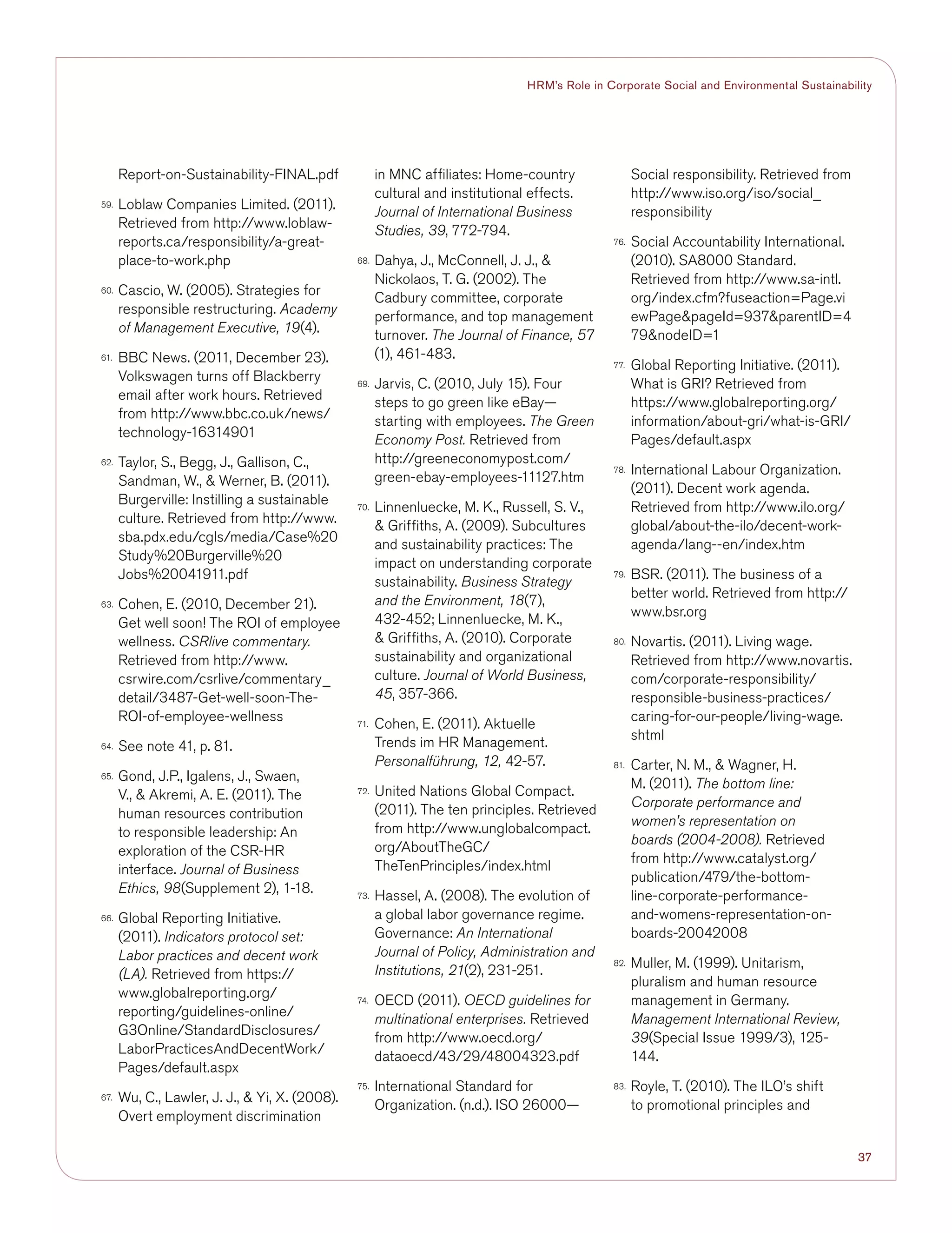 37
HRM’s Role in Corporate Social and Environmental Sustainability
Report-on-Sustainability-FINAL.pdf
59.	 Loblaw Companies Limited. (2011).
Retrieved from http://www.loblaw-
reports.ca/responsibility/a-great-
place-to-work.php
60.	 Cascio, W. (2005). Strategies for
responsible restructuring. Academy
of Management Executive, 19(4).
61.	 BBC News. (2011, December 23).
Volkswagen turns off Blackberry
email after work hours. Retrieved
from http://www.bbc.co.uk/news/
technology-16314901
62.	 Taylor, S., Begg, J., Gallison, C.,
Sandman, W.,  Werner, B. (2011).
Burgerville: Instilling a sustainable
culture. Retrieved from http://www.
sba.pdx.edu/cgls/media/Case%20
Study%20Burgerville%20
Jobs%20041911.pdf
63.	 Cohen, E. (2010, December 21).
Get well soon! The ROI of employee
wellness. CSRlive commentary.
Retrieved from http://www.
csrwire.com/csrlive/commentary_
detail/3487-Get-well-soon-The-
ROI-of-employee-wellness
64.	 See note 41, p. 81.
65.	 Gond, J.P., Igalens, J., Swaen,
V.,  Akremi, A. E. (2011). The
human resources contribution
to responsible leadership: An
exploration of the CSR-HR
interface. Journal of Business
Ethics, 98(Supplement 2), 1-18.
66.	 Global Reporting Initiative.
(2011). Indicators protocol set:
Labor practices and decent work
(LA). Retrieved from https://
www.globalreporting.org/
reporting/guidelines-online/
G3Online/StandardDisclosures/
LaborPracticesAndDecentWork/
Pages/default.aspx
67.	 Wu, C., Lawler, J. J.,  Yi, X. (2008).
Overt employment discrimination
in MNC affiliates: Home-country
cultural and institutional effects.
Journal of International Business
Studies, 39, 772-794.
68.	 Dahya, J., McConnell, J. J., 
Nickolaos, T. G. (2002). The
Cadbury committee, corporate
performance, and top management
turnover. The Journal of Finance, 57
(1), 461-483.
69.	 Jarvis, C. (2010, July 15). Four
steps to go green like eBay—
starting with employees. The Green
Economy Post. Retrieved from
http://greeneconomypost.com/
green-ebay-employees-11127.htm
70.	 Linnenluecke, M. K., Russell, S. V.,
 Griffiths, A. (2009). Subcultures
and sustainability practices: The
impact on understanding corporate
sustainability. Business Strategy
and the Environment, 18(7),
432-452; Linnenluecke, M. K.,
 Griffiths, A. (2010). Corporate
sustainability and organizational
culture. Journal of World Business,
45, 357-366.
71.	 Cohen, E. (2011). Aktuelle
Trends im HR Management.
Personalführung, 12, 42-57.
72.	 United Nations Global Compact.
(2011). The ten principles. Retrieved
from http://www.unglobalcompact.
org/AboutTheGC/
TheTenPrinciples/index.html
73.	 Hassel, A. (2008). The evolution of
a global labor governance regime.
Governance: An International
Journal of Policy, Administration and
Institutions, 21(2), 231-251.
74.	 OECD (2011). OECD guidelines for
multinational enterprises. Retrieved
from http://www.oecd.org/
dataoecd/43/29/48004323.pdf
75.	 International Standard for
Organization. (n.d.). ISO 26000—
Social responsibility. Retrieved from
http://www.iso.org/iso/social_
responsibility
76.	 Social Accountability International.
(2010). SA8000 Standard.
Retrieved from http://www.sa-intl.
org/index.cfm?fuseaction=Page.vi
ewPagepageId=937parentID=4
79nodeID=1
77.	 Global Reporting Initiative. (2011).
What is GRI? Retrieved from
https://www.globalreporting.org/
information/about-gri/what-is-GRI/
Pages/default.aspx
78.	 International Labour Organization.
(2011). Decent work agenda.
Retrieved from http://www.ilo.org/
global/about-the-ilo/decent-work-
agenda/lang--en/index.htm
79.	 BSR. (2011). The business of a
better world. Retrieved from http://
www.bsr.org
80.	 Novartis. (2011). Living wage.
Retrieved from http://www.novartis.
com/corporate-responsibility/
responsible-business-practices/
caring-for-our-people/living-wage.
shtml
81.	 Carter, N. M.,  Wagner, H.
M. (2011). The bottom line:
Corporate performance and
women’s representation on
boards (2004-2008). Retrieved
from http://www.catalyst.org/
publication/479/the-bottom-
line-corporate-performance-
and-womens-representation-on-
boards-20042008
82.	 Muller, M. (1999). Unitarism,
pluralism and human resource
management in Germany.
Management International Review,
39(Special Issue 1999/3), 125-
144.
83.	 Royle, T. (2010). The ILO’s shift
to promotional principles and
 