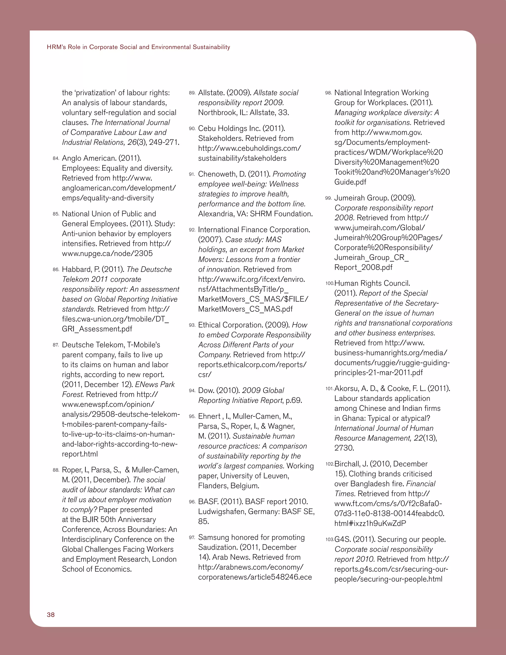 38
HRM’s Role in Corporate Social and Environmental Sustainability
the ‘privatization’ of labour rights:
An analysis of labour standards,
voluntary self-regulation and social
clauses. The International Journal
of Comparative Labour Law and
Industrial Relations, 26(3), 249-271.
84.	 Anglo American. (2011).
Employees: Equality and diversity.
Retrieved from http://www.
angloamerican.com/development/
emps/equality-and-diversity
85.	 National Union of Public and
General Employees. (2011). Study:
Anti-union behavior by employers
intensifies. Retrieved from http://
www.nupge.ca/node/2305
86.	 Habbard, P. (2011). The Deutsche
Telekom 2011 corporate
responsibility report: An assessment
based on Global Reporting Initiative
standards. Retrieved from http://
files.cwa-union.org/tmobile/DT_
GRI_Assessment.pdf
87.	 Deutsche Telekom, T-Mobile’s
parent company, fails to live up
to its claims on human and labor
rights, according to new report.
(2011, December 12). ENews Park
Forest. Retrieved from http://
www.enewspf.com/opinion/
analysis/29508-deutsche-telekom-
t-mobiles-parent-company-fails-
to-live-up-to-its-claims-on-human-
and-labor-rights-according-to-new-
report.html
88.	 Roper, I., Parsa, S.,  Muller-Camen,
M. (2011, December). The social
audit of labour standards: What can
it tell us about employer motivation
to comply? Paper presented
at the BJIR 50th Anniversary
Conference, Across Boundaries: An
Interdisciplinary Conference on the
Global Challenges Facing Workers
and Employment Research, London
School of Economics.
89.	 Allstate. (2009). Allstate social
responsibility report 2009.
Northbrook, IL: Allstate, 33.
90.	 Cebu Holdings Inc. (2011).
Stakeholders. Retrieved from
http://www.cebuholdings.com/
sustainability/stakeholders
91.	 Chenoweth, D. (2011). Promoting
employee well-being: Wellness
strategies to improve health,
performance and the bottom line.
Alexandria, VA: SHRM Foundation.
92.	 International Finance Corporation.
(2007). Case study: MAS
holdings, an excerpt from Market
Movers: Lessons from a frontier
of innovation. Retrieved from
http://www.ifc.org/ifcext/enviro.
nsf/AttachmentsByTitle/p_
MarketMovers_CS_MAS/$FILE/
MarketMovers_CS_MAS.pdf
93.	 Ethical Corporation. (2009). How
to embed Corporate Responsibility
Across Different Parts of your
Company. Retrieved from http://
reports.ethicalcorp.com/reports/
csr/
94.	 Dow. (2010). 2009 Global
Reporting Initiative Report, p.69.
95.	 Ehnert , I., Muller-Camen, M.,
Parsa, S., Roper, I.,  Wagner,
M. (2011). Sustainable human
resource practices: A comparison
of sustainability reporting by the
world´s largest companies. Working
paper, University of Leuven,
Flanders, Belgium.
96.	 BASF. (2011). BASF report 2010.
Ludwigshafen, Germany: BASF SE,
85.
97.	 Samsung honored for promoting
Saudization. (2011, December
14). Arab News. Retrieved from
http://arabnews.com/economy/
corporatenews/article548246.ece
98.	 National Integration Working
Group for Workplaces. (2011).
Managing workplace diversity: A
toolkit for organisations. Retrieved
from http://www.mom.gov.
sg/Documents/employment-
practices/WDM/Workplace%20
Diversity%20Management%20
Tookit%20and%20Manager’s%20
Guide.pdf
99.	 Jumeirah Group. (2009).
Corporate responsibility report
2008. Retrieved from http://
www.jumeirah.com/Global/
Jumeirah%20Group%20Pages/
Corporate%20Responsibility/
Jumeirah_Group_CR_
Report_2008.pdf
100.	Human Rights Council.
(2011). Report of the Special
Representative of the Secretary-
General on the issue of human
rights and transnational corporations
and other business enterprises.
Retrieved from http://www.
business-humanrights.org/media/
documents/ruggie/ruggie-guiding-
principles-21-mar-2011.pdf
101.	Akorsu, A. D.,  Cooke, F. L. (2011).
Labour standards application
among Chinese and Indian firms
in Ghana: Typical or atypical?
International Journal of Human
Resource Management, 22(13),
2730.
102.	Birchall, J. (2010, December
15). Clothing brands criticised
over Bangladesh fire. Financial
Times. Retrieved from http://
www.ft.com/cms/s/0/f2c8afa0-
07d3-11e0-8138-00144feabdc0.
html#ixzz1h9uKwZdP
103.	G4S. (2011). Securing our people.
Corporate social responsibility
report 2010. Retrieved from http://
reports.g4s.com/csr/securing-our-
people/securing-our-people.html
 