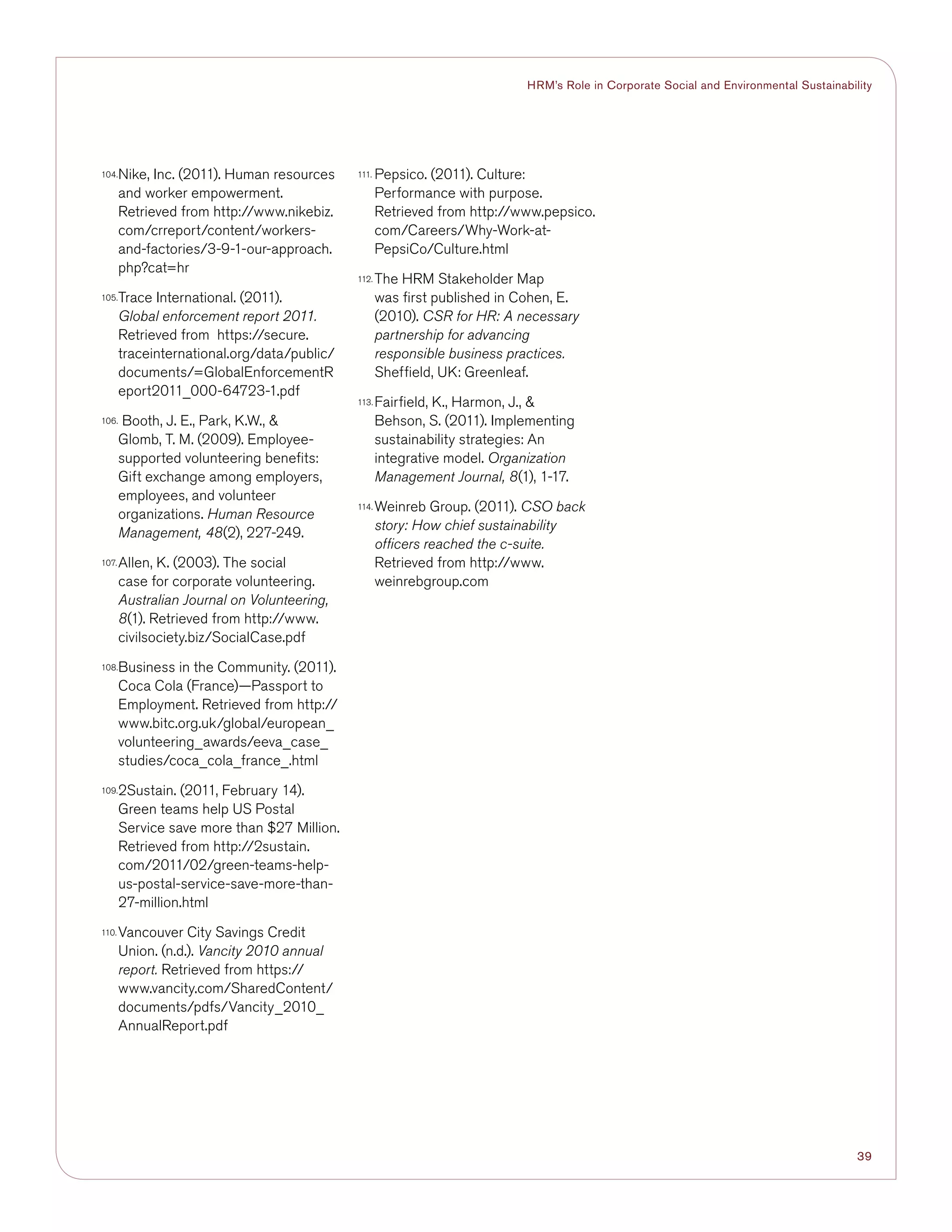39
HRM’s Role in Corporate Social and Environmental Sustainability
104.	Nike, Inc. (2011). Human resources
and worker empowerment.
Retrieved from http://www.nikebiz.
com/crreport/content/workers-
and-factories/3-9-1-our-approach.
php?cat=hr
105.	Trace International. (2011).
Global enforcement report 2011.
Retrieved from https://secure.
traceinternational.org/data/public/
documents/=GlobalEnforcementR
eport2011_000-64723-1.pdf
106.	 Booth, J. E., Park, K.W., 
Glomb, T. M. (2009). Employee-
supported volunteering benefits:
Gift exchange among employers,
employees, and volunteer
organizations. Human Resource
Management, 48(2), 227-249.
107.	Allen, K. (2003). The social
case for corporate volunteering.
Australian Journal on Volunteering,
8(1). Retrieved from http://www.
civilsociety.biz/SocialCase.pdf
108.	Business in the Community. (2011).
Coca Cola (France)—Passport to
Employment. Retrieved from http://
www.bitc.org.uk/global/european_
volunteering_awards/eeva_case_
studies/coca_cola_france_.html
109.	2Sustain. (2011, February 14).
Green teams help US Postal
Service save more than $27 Million.
Retrieved from http://2sustain.
com/2011/02/green-teams-help-
us-postal-service-save-more-than-
27-million.html
110.	Vancouver City Savings Credit
Union. (n.d.). Vancity 2010 annual
report. Retrieved from https://
www.vancity.com/SharedContent/
documents/pdfs/Vancity_2010_
AnnualReport.pdf
111.	Pepsico. (2011). Culture:
Performance with purpose.
Retrieved from http://www.pepsico.
com/Careers/Why-Work-at-
PepsiCo/Culture.html
112.	The HRM Stakeholder Map
was first published in Cohen, E.
(2010). CSR for HR: A necessary
partnership for advancing
responsible business practices.
Sheffield, UK: Greenleaf.
113.	Fairfield, K., Harmon, J., 
Behson, S. (2011). Implementing
sustainability strategies: An
integrative model. Organization
Management Journal, 8(1), 1-17.
114.	Weinreb Group. (2011). CSO back
story: How chief sustainability
officers reached the c-suite.
Retrieved from http://www.
weinrebgroup.com
 