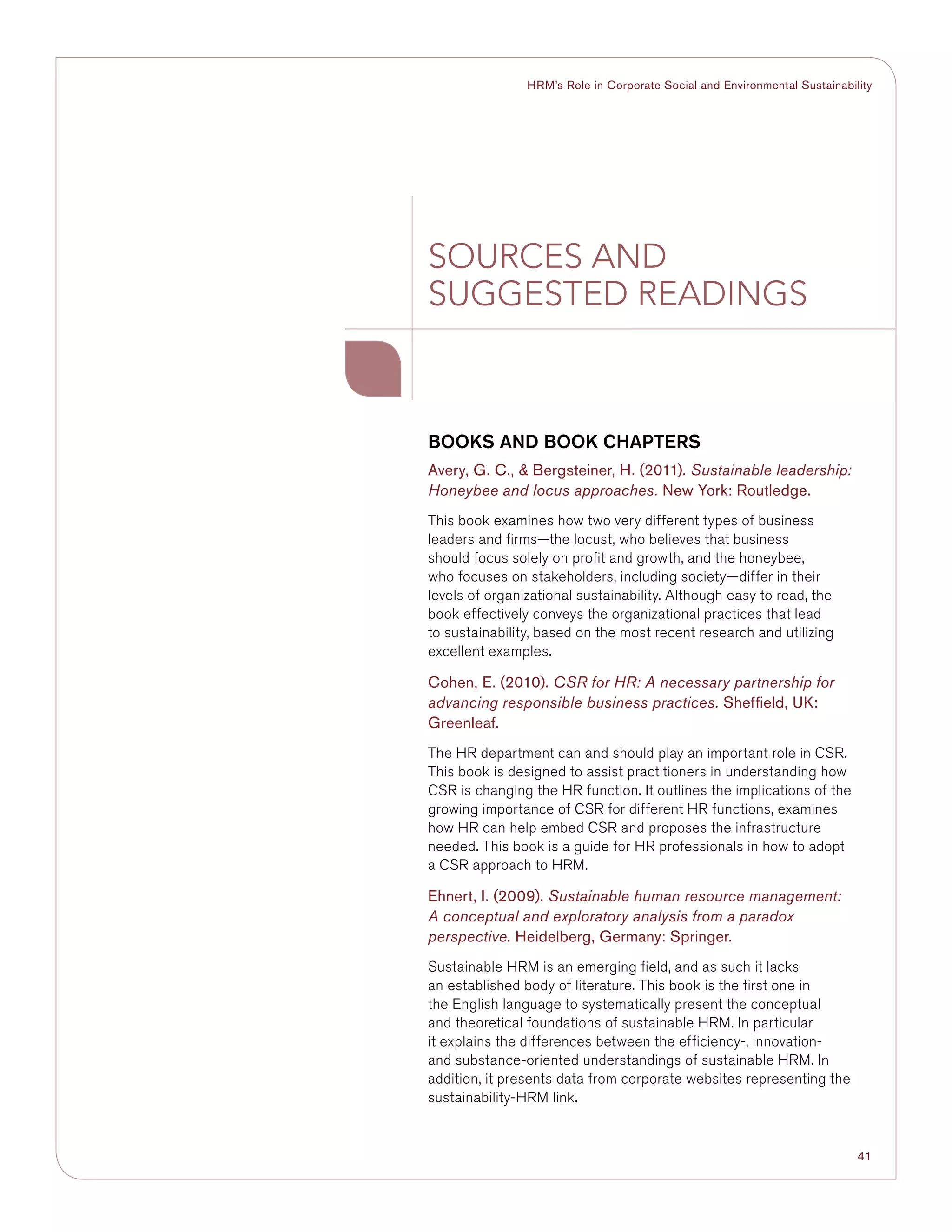 41
HRM’s Role in Corporate Social and Environmental Sustainability
BOOKS AND BOOK CHAPTERS
Avery, G. C.,  Bergsteiner, H. (2011). Sustainable leadership:
Honeybee and locus approaches. New York: Routledge.
This book examines how two very different types of business
leaders and firms—the locust, who believes that business
should focus solely on profit and growth, and the honeybee,
who focuses on stakeholders, including society—differ in their
levels of organizational sustainability. Although easy to read, the
book effectively conveys the organizational practices that lead
to sustainability, based on the most recent research and utilizing
excellent examples.
Cohen, E. (2010). CSR for HR: A necessary partnership for
advancing responsible business practices. Sheffield, UK:
Greenleaf.
The HR department can and should play an important role in CSR.
This book is designed to assist practitioners in understanding how
CSR is changing the HR function. It outlines the implications of the
growing importance of CSR for different HR functions, examines
how HR can help embed CSR and proposes the infrastructure
needed. This book is a guide for HR professionals in how to adopt
a CSR approach to HRM.
Ehnert, I. (2009). Sustainable human resource management:
A conceptual and exploratory analysis from a paradox
perspective. Heidelberg, Germany: Springer.
Sustainable HRM is an emerging field, and as such it lacks
an established body of literature. This book is the first one in
the English language to systematically present the conceptual
and theoretical foundations of sustainable HRM. In particular
it explains the differences between the efficiency-, innovation-
and substance-oriented understandings of sustainable HRM. In
addition, it presents data from corporate websites representing the
sustainability-HRM link.
SOURCES AND
SUGGESTED READINGS
 