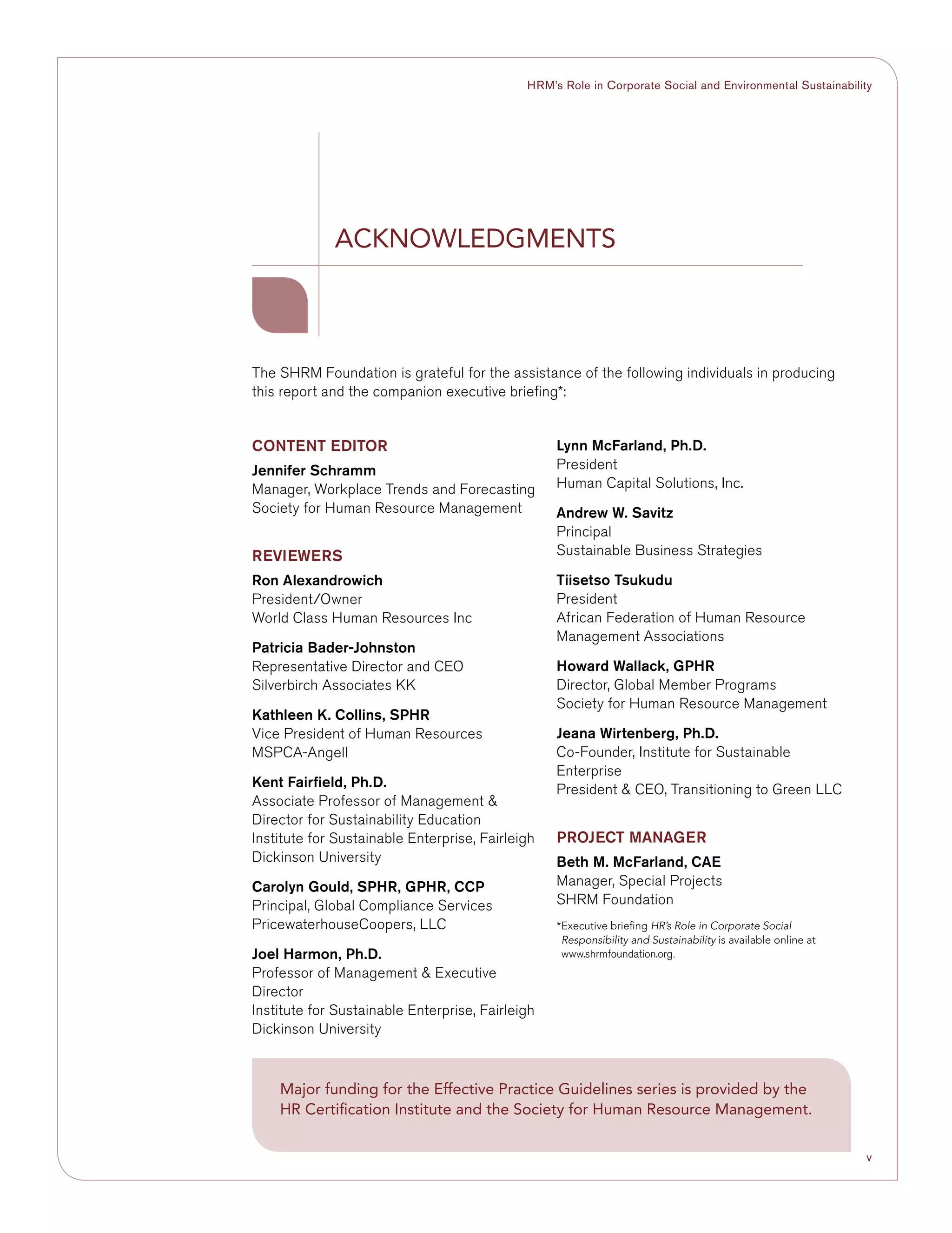 v
HRM’s Role in Corporate Social and Environmental Sustainability
The SHRM Foundation is grateful for the assistance of the following individuals in producing
this report and the companion executive briefing*:
Acknowledgments
Content Editor
Jennifer Schramm
Manager, Workplace Trends and Forecasting
Society for Human Resource Management
Reviewers
Ron Alexandrowich
President/Owner
World Class Human Resources Inc
Patricia Bader-Johnston
Representative Director and CEO
Silverbirch Associates KK
Kathleen K. Collins, SPHR
Vice President of Human Resources
MSPCA-Angell
Kent Fairfield, Ph.D.
Associate Professor of Management 
Director for Sustainability Education
Institute for Sustainable Enterprise, Fairleigh
Dickinson University	
Carolyn Gould, SPHR, GPHR, CCP
Principal, Global Compliance Services
PricewaterhouseCoopers, LLC
Joel Harmon, Ph.D.
Professor of Management  Executive
Director	
Institute for Sustainable Enterprise, Fairleigh
Dickinson University	
Lynn McFarland, Ph.D.
President
Human Capital Solutions, Inc.
Andrew W. Savitz
Principal
Sustainable Business Strategies
Tiisetso Tsukudu
President
African Federation of Human Resource
Management Associations
Howard Wallack, GPHR
Director, Global Member Programs
Society for Human Resource Management
Jeana Wirtenberg, Ph.D.
Co-Founder, Institute for Sustainable
Enterprise
President  CEO, Transitioning to Green LLC
Project Manager
Beth M. McFarland, CAE
Manager, Special Projects
SHRM Foundation
*Executive briefing HR’s Role in Corporate Social
Responsibility and Sustainability is available online at
www.shrmfoundation.org.
Major funding for the Effective Practice Guidelines series is provided by the
HR Certification Institute and the Society for Human Resource Management.
 