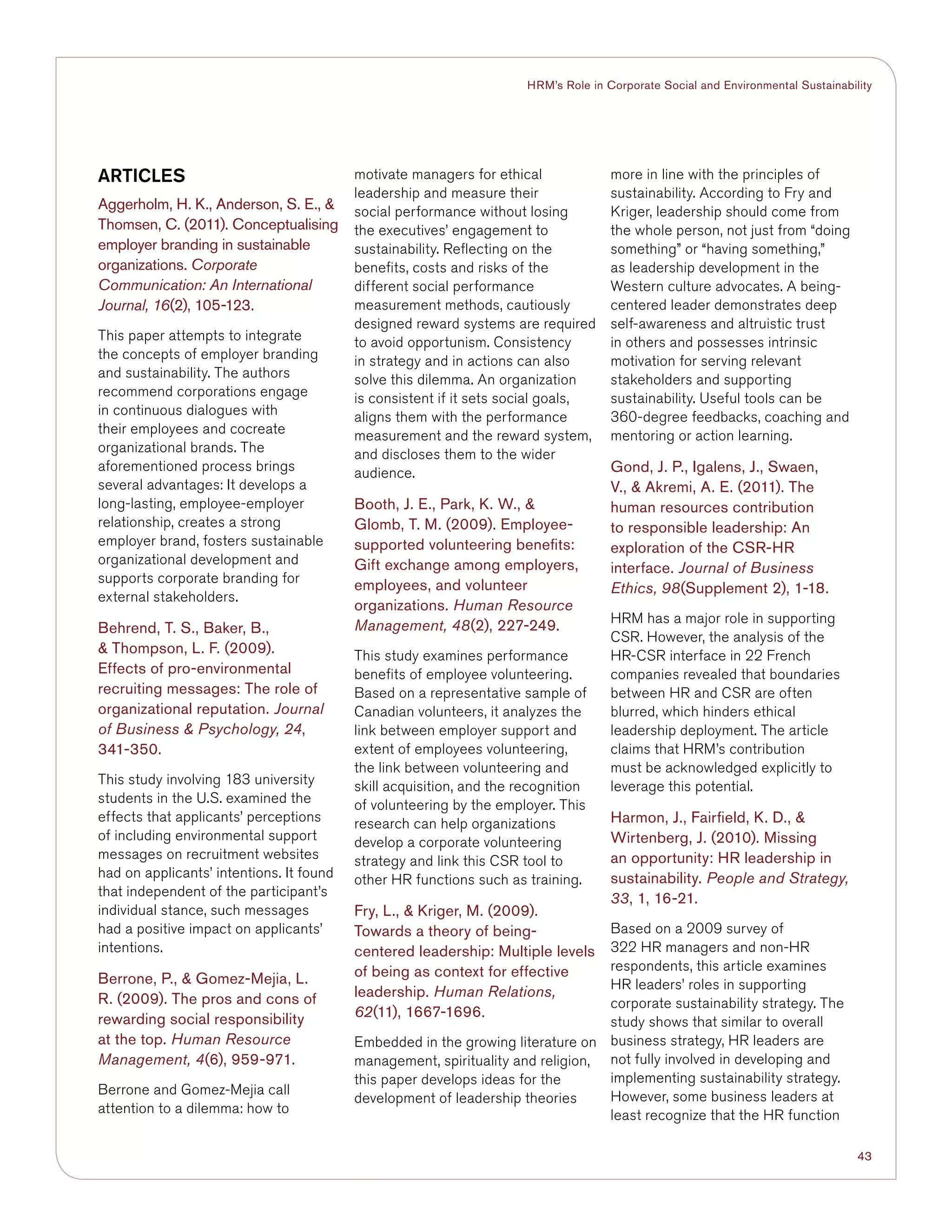 43
HRM’s Role in Corporate Social and Environmental Sustainability
ARTICLES
Aggerholm, H. K., Anderson, S. E., 
Thomsen, C. (2011). Conceptualising
employer branding in sustainable
organizations. Corporate
Communication: An International
Journal, 16(2), 105-123.
This paper attempts to integrate
the concepts of employer branding
and sustainability. The authors
recommend corporations engage
in continuous dialogues with
their employees and cocreate
organizational brands. The
aforementioned process brings
several advantages: It develops a
long-lasting, employee-employer
relationship, creates a strong
employer brand, fosters sustainable
organizational development and
supports corporate branding for
external stakeholders.
Behrend, T. S., Baker, B.,
 Thompson, L. F. (2009).
Effects of pro-environmental
recruiting messages: The role of
organizational reputation. Journal
of Business  Psychology, 24,
341-350.
This study involving 183 university
students in the U.S. examined the
effects that applicants’ perceptions
of including environmental support
messages on recruitment websites
had on applicants’ intentions. It found
that independent of the participant’s
individual stance, such messages
had a positive impact on applicants’
intentions.
Berrone, P.,  Gomez-Mejia, L.
R. (2009). The pros and cons of
rewarding social responsibility
at the top. Human Resource
Management, 4(6), 959-971.
Berrone and Gomez-Mejia call
attention to a dilemma: how to
motivate managers for ethical
leadership and measure their
social performance without losing
the executives’ engagement to
sustainability. Reflecting on the
benefits, costs and risks of the
different social performance
measurement methods, cautiously
designed reward systems are required
to avoid opportunism. Consistency
in strategy and in actions can also
solve this dilemma. An organization
is consistent if it sets social goals,
aligns them with the performance
measurement and the reward system,
and discloses them to the wider
audience.
Booth, J. E., Park, K. W., 
Glomb, T. M. (2009). Employee-
supported volunteering benefits:
Gift exchange among employers,
employees, and volunteer
organizations. Human Resource
Management, 48(2), 227-249.
This study examines performance
benefits of employee volunteering.
Based on a representative sample of
Canadian volunteers, it analyzes the
link between employer support and
extent of employees volunteering,
the link between volunteering and
skill acquisition, and the recognition
of volunteering by the employer. This
research can help organizations
develop a corporate volunteering
strategy and link this CSR tool to
other HR functions such as training.
Fry, L.,  Kriger, M. (2009).
Towards a theory of being-
centered leadership: Multiple levels
of being as context for effective
leadership. Human Relations,
62(11), 1667-1696.
Embedded in the growing literature on
management, spirituality and religion,
this paper develops ideas for the
development of leadership theories
more in line with the principles of
sustainability. According to Fry and
Kriger, leadership should come from
the whole person, not just from “doing
something” or “having something,”
as leadership development in the
Western culture advocates. A being-
centered leader demonstrates deep
self-awareness and altruistic trust
in others and possesses intrinsic
motivation for serving relevant
stakeholders and supporting
sustainability. Useful tools can be
360-degree feedbacks, coaching and
mentoring or action learning.
Gond, J. P., Igalens, J., Swaen,
V.,  Akremi, A. E. (2011). The
human resources contribution
to responsible leadership: An
exploration of the CSR-HR
interface. Journal of Business
Ethics, 98(Supplement 2), 1-18.
HRM has a major role in supporting
CSR. However, the analysis of the
HR-CSR interface in 22 French
companies revealed that boundaries
between HR and CSR are often
blurred, which hinders ethical
leadership deployment. The article
claims that HRM’s contribution
must be acknowledged explicitly to
leverage this potential.
Harmon, J., Fairfield, K. D., 
Wirtenberg, J. (2010). Missing
an opportunity: HR leadership in
sustainability. People and Strategy,
33, 1, 16-21.
Based on a 2009 survey of
322 HR managers and non-HR
respondents, this article examines
HR leaders’ roles in supporting
corporate sustainability strategy. The
study shows that similar to overall
business strategy, HR leaders are
not fully involved in developing and
implementing sustainability strategy.
However, some business leaders at
least recognize that the HR function
 