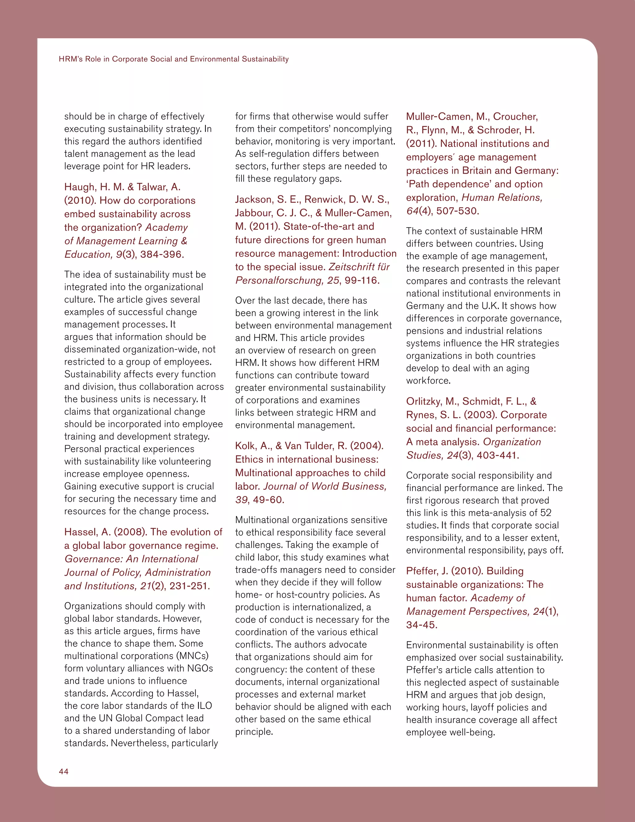 44
HRM’s Role in Corporate Social and Environmental Sustainability
should be in charge of effectively
executing sustainability strategy. In
this regard the authors identified
talent management as the lead
leverage point for HR leaders.
Haugh, H. M.  Talwar, A.
(2010). How do corporations
embed sustainability across
the organization? Academy
of Management Learning 
Education, 9(3), 384-396.
The idea of sustainability must be
integrated into the organizational
culture. The article gives several
examples of successful change
management processes. It
argues that information should be
disseminated organization-wide, not
restricted to a group of employees.
Sustainability affects every function
and division, thus collaboration across
the business units is necessary. It
claims that organizational change
should be incorporated into employee
training and development strategy.
Personal practical experiences
with sustainability like volunteering
increase employee openness.
Gaining executive support is crucial
for securing the necessary time and
resources for the change process.
Hassel, A. (2008). The evolution of
a global labor governance regime.
Governance: An International
Journal of Policy, Administration
and Institutions, 21(2), 231-251.
Organizations should comply with
global labor standards. However,
as this article argues, firms have
the chance to shape them. Some
multinational corporations (MNCs)
form voluntary alliances with NGOs
and trade unions to influence
standards. According to Hassel,
the core labor standards of the ILO
and the UN Global Compact lead
to a shared understanding of labor
standards. Nevertheless, particularly
for firms that otherwise would suffer
from their competitors’ noncomplying
behavior, monitoring is very important.
As self-regulation differs between
sectors, further steps are needed to
fill these regulatory gaps.
Jackson, S. E., Renwick, D. W. S.,
Jabbour, C. J. C.,  Muller-Camen,
M. (2011). State-of-the-art and
future directions for green human
resource management: Introduction
to the special issue. Zeitschrift für
Personalforschung, 25, 99-116.
Over the last decade, there has
been a growing interest in the link
between environmental management
and HRM. This article provides
an overview of research on green
HRM. It shows how different HRM
functions can contribute toward
greater environmental sustainability
of corporations and examines
links between strategic HRM and
environmental management.
Kolk, A.,  Van Tulder, R. (2004).
Ethics in international business:
Multinational approaches to child
labor. Journal of World Business,
39, 49-60.
Multinational organizations sensitive
to ethical responsibility face several
challenges. Taking the example of
child labor, this study examines what
trade-offs managers need to consider
when they decide if they will follow
home- or host-country policies. As
production is internationalized, a
code of conduct is necessary for the
coordination of the various ethical
conflicts. The authors advocate
that organizations should aim for
congruency: the content of these
documents, internal organizational
processes and external market
behavior should be aligned with each
other based on the same ethical
principle.
Muller-Camen, M., Croucher,
R., Flynn, M.,  Schroder, H.
(2011). National institutions and
employers´ age management
practices in Britain and Germany:
‘Path dependence’ and option
exploration, Human Relations,
64(4), 507-530.
The context of sustainable HRM
differs between countries. Using
the example of age management,
the research presented in this paper
compares and contrasts the relevant
national institutional environments in
Germany and the U.K. It shows how
differences in corporate governance,
pensions and industrial relations
systems influence the HR strategies
organizations in both countries
develop to deal with an aging
workforce.
Orlitzky, M., Schmidt, F. L., 
Rynes, S. L. (2003). Corporate
social and financial performance:
A meta analysis. Organization
Studies, 24(3), 403-441.
Corporate social responsibility and
financial performance are linked. The
first rigorous research that proved
this link is this meta-analysis of 52
studies. It finds that corporate social
responsibility, and to a lesser extent,
environmental responsibility, pays off.
Pfeffer, J. (2010). Building
sustainable organizations: The
human factor. Academy of
Management Perspectives, 24(1),
34-45.
Environmental sustainability is often
emphasized over social sustainability.
Pfeffer’s article calls attention to
this neglected aspect of sustainable
HRM and argues that job design,
working hours, layoff policies and
health insurance coverage all affect
employee well-being.
 