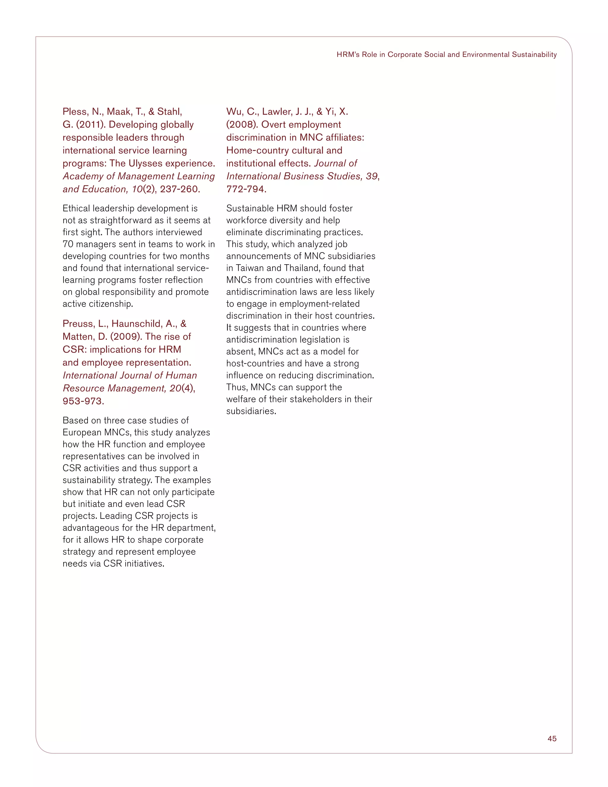 45
HRM’s Role in Corporate Social and Environmental Sustainability
Pless, N., Maak, T.,  Stahl,
G. (2011). Developing globally
responsible leaders through
international service learning
programs: The Ulysses experience.
Academy of Management Learning
and Education, 10(2), 237-260.
Ethical leadership development is
not as straightforward as it seems at
first sight. The authors interviewed
70 managers sent in teams to work in
developing countries for two months
and found that international service-
learning programs foster reflection
on global responsibility and promote
active citizenship.
Preuss, L., Haunschild, A., 
Matten, D. (2009). The rise of
CSR: implications for HRM
and employee representation.
International Journal of Human
Resource Management, 20(4),
953-973.
Based on three case studies of
European MNCs, this study analyzes
how the HR function and employee
representatives can be involved in
CSR activities and thus support a
sustainability strategy. The examples
show that HR can not only participate
but initiate and even lead CSR
projects. Leading CSR projects is
advantageous for the HR department,
for it allows HR to shape corporate
strategy and represent employee
needs via CSR initiatives.
Wu, C., Lawler, J. J.,  Yi, X.
(2008). Overt employment
discrimination in MNC affiliates:
Home-country cultural and
institutional effects. Journal of
International Business Studies, 39,
772-794.
Sustainable HRM should foster
workforce diversity and help
eliminate discriminating practices.
This study, which analyzed job
announcements of MNC subsidiaries
in Taiwan and Thailand, found that
MNCs from countries with effective
antidiscrimination laws are less likely
to engage in employment-related
discrimination in their host countries.
It suggests that in countries where
antidiscrimination legislation is
absent, MNCs act as a model for
host-countries and have a strong
influence on reducing discrimination.
Thus, MNCs can support the
welfare of their stakeholders in their
subsidiaries.
 