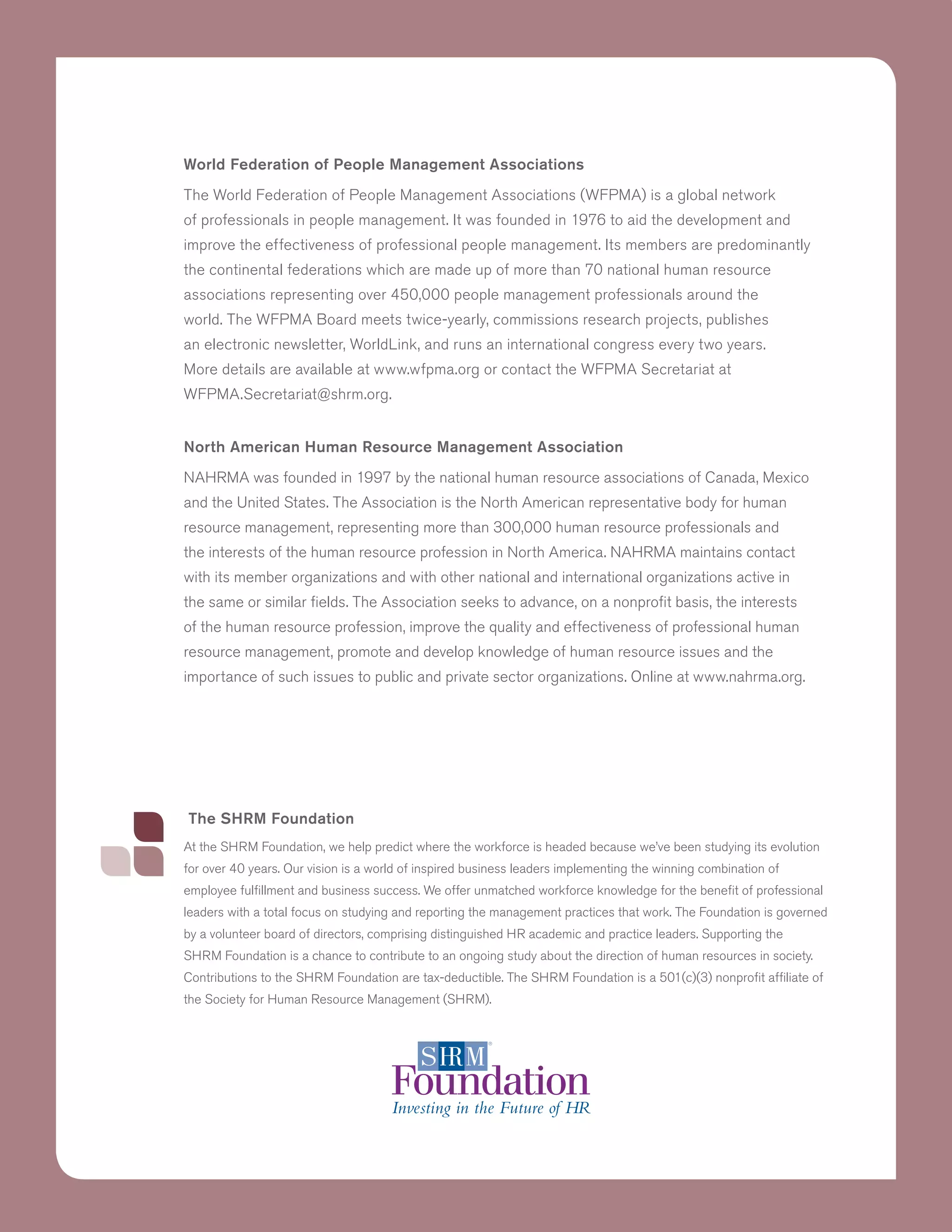 The SHRM Foundation
At the SHRM Foundation, we help predict where the workforce is headed because we’ve been studying its evolution
for over 40 years. Our vision is a world of inspired business leaders implementing the winning combination of
employee fulfillment and business success. We offer unmatched workforce knowledge for the benefit of professional
leaders with a total focus on studying and reporting the management practices that work. The Foundation is governed
by a volunteer board of directors, comprising distinguished HR academic and practice leaders. Supporting the
SHRM Foundation is a chance to contribute to an ongoing study about the direction of human resources in society.
Contributions to the SHRM Foundation are tax-deductible. The SHRM Foundation is a 501(c)(3) nonprofit affiliate of
the Society for Human Resource Management (SHRM).
World Federation of People Management Associations
The World Federation of People Management Associations (WFPMA) is a global network
of professionals in people management. It was founded in 1976 to aid the development and
improve the effectiveness of professional people management. Its members are predominantly
the continental federations which are made up of more than 70 national human resource
associations representing over 450,000 people management professionals around the
world. The WFPMA Board meets twice-yearly, commissions research projects, publishes
an electronic newsletter, WorldLink, and runs an international congress every two years.
More details are available at www.wfpma.org or contact the WFPMA Secretariat at
WFPMA.Secretariat@shrm.org.
North American Human Resource Management Association
NAHRMA was founded in 1997 by the national human resource associations of Canada, Mexico
and the United States. The Association is the North American representative body for human
resource management, representing more than 300,000 human resource professionals and
the interests of the human resource profession in North America. NAHRMA maintains contact
with its member organizations and with other national and international organizations active in
the same or similar fields. The Association seeks to advance, on a nonprofit basis, the interests
of the human resource profession, improve the quality and effectiveness of professional human
resource management, promote and develop knowledge of human resource issues and the
importance of such issues to public and private sector organizations. Online at www.nahrma.org.
 