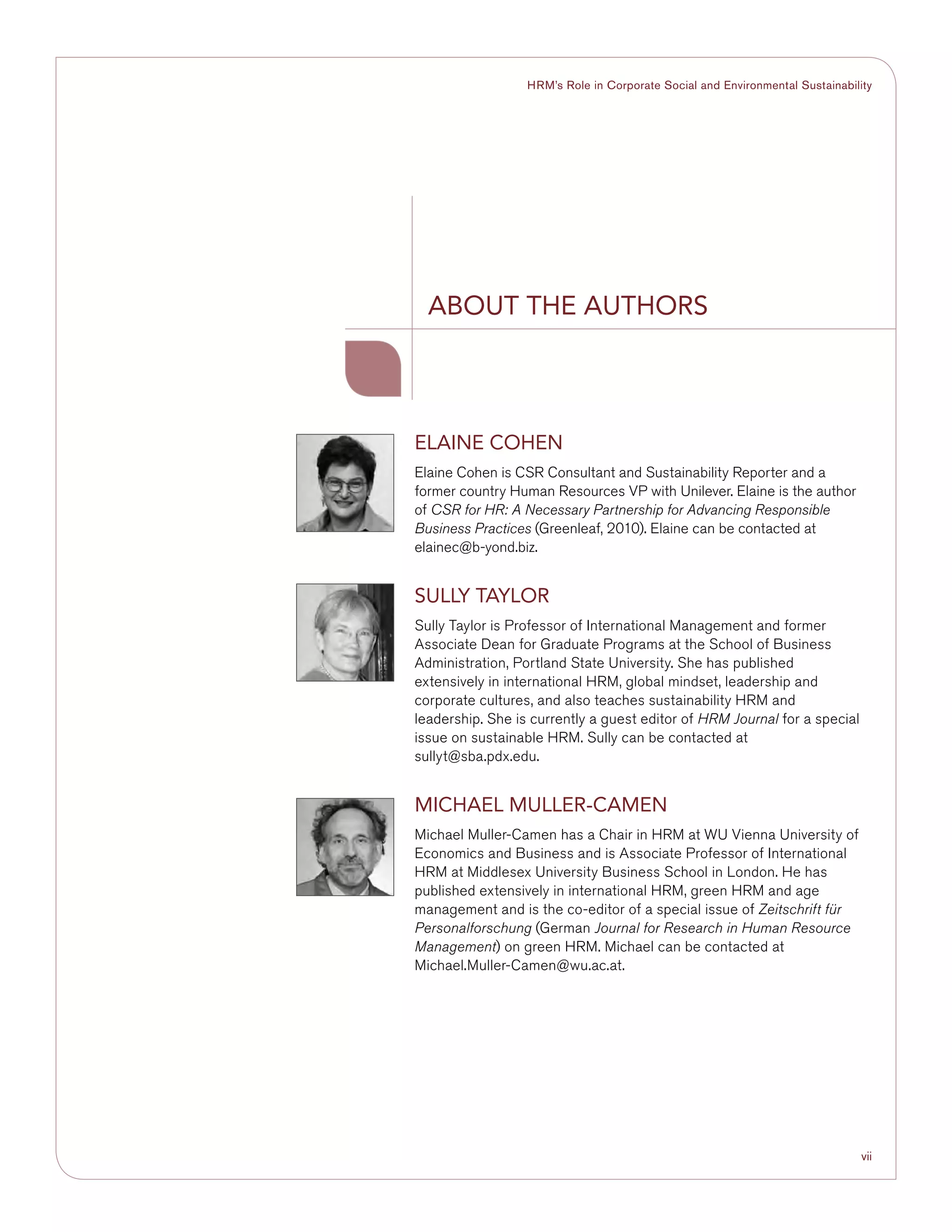 vii
HRM’s Role in Corporate Social and Environmental Sustainability
ABOUT THE AUTHORS
ELAINE COHEN
Elaine Cohen is CSR Consultant and Sustainability Reporter and a
former country Human Resources VP with Unilever. Elaine is the author
of CSR for HR: A Necessary Partnership for Advancing Responsible
Business Practices (Greenleaf, 2010). Elaine can be contacted at
elainec@b-yond.biz.
SULLY TAYLOR
Sully Taylor is Professor of International Management and former
Associate Dean for Graduate Programs at the School of Business
Administration, Portland State University. She has published
extensively in international HRM, global mindset, leadership and
corporate cultures, and also teaches sustainability HRM and
leadership. She is currently a guest editor of HRM Journal for a special
issue on sustainable HRM. Sully can be contacted at
sullyt@sba.pdx.edu.
MICHAEL MULLER-CAMEN
Michael Muller-Camen has a Chair in HRM at WU Vienna University of
Economics and Business and is Associate Professor of International
HRM at Middlesex University Business School in London. He has
published extensively in international HRM, green HRM and age
management and is the co-editor of a special issue of Zeitschrift für
Personalforschung (German Journal for Research in Human Resource
Management) on green HRM. Michael can be contacted at
Michael.Muller-Camen@wu.ac.at.
 