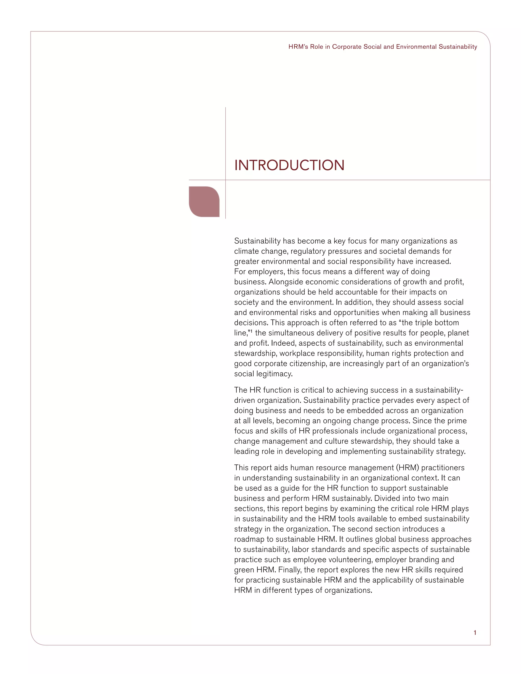 1
HRM’s Role in Corporate Social and Environmental Sustainability
Sustainability has become a key focus for many organizations as
climate change, regulatory pressures and societal demands for
greater environmental and social responsibility have increased.
For employers, this focus means a different way of doing
business. Alongside economic considerations of growth and profit,
organizations should be held accountable for their impacts on
society and the environment. In addition, they should assess social
and environmental risks and opportunities when making all business
decisions. This approach is often referred to as “the triple bottom
line,”1
the simultaneous delivery of positive results for people, planet
and profit. Indeed, aspects of sustainability, such as environmental
stewardship, workplace responsibility, human rights protection and
good corporate citizenship, are increasingly part of an organization’s
social legitimacy.
The HR function is critical to achieving success in a sustainability-
driven organization. Sustainability practice pervades every aspect of
doing business and needs to be embedded across an organization
at all levels, becoming an ongoing change process. Since the prime
focus and skills of HR professionals include organizational process,
change management and culture stewardship, they should take a
leading role in developing and implementing sustainability strategy.
This report aids human resource management (HRM) practitioners
in understanding sustainability in an organizational context. It can
be used as a guide for the HR function to support sustainable
business and perform HRM sustainably. Divided into two main
sections, this report begins by examining the critical role HRM plays
in sustainability and the HRM tools available to embed sustainability
strategy in the organization. The second section introduces a
roadmap to sustainable HRM. It outlines global business approaches
to sustainability, labor standards and specific aspects of sustainable
practice such as employee volunteering, employer branding and
green HRM. Finally, the report explores the new HR skills required
for practicing sustainable HRM and the applicability of sustainable
HRM in different types of organizations.
INTRODUCTION
 