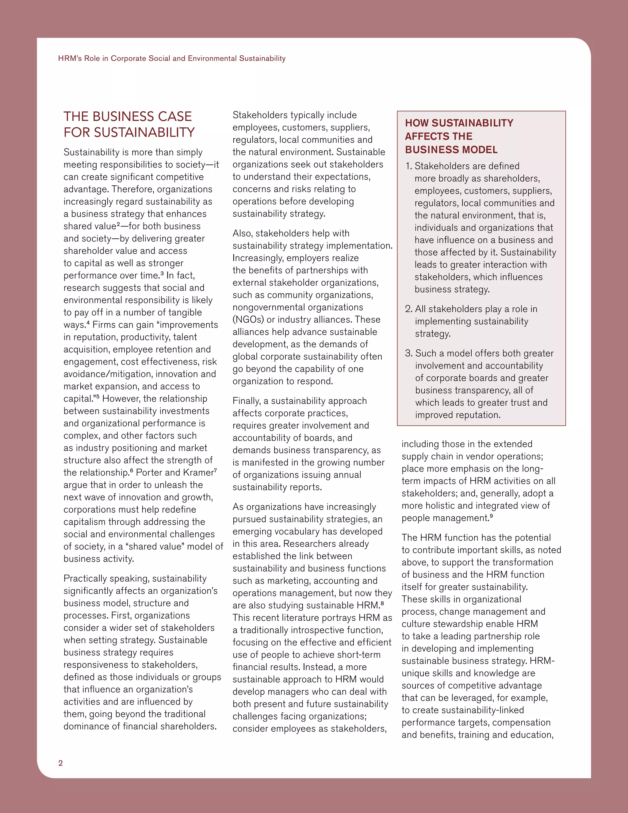 2
HRM’s Role in Corporate Social and Environmental Sustainability
The Business Case
for Sustainability
Sustainability is more than simply
meeting responsibilities to society—it
can create significant competitive
advantage. Therefore, organizations
increasingly regard sustainability as
a business strategy that enhances
shared value2
—for both business
and society—by delivering greater
shareholder value and access
to capital as well as stronger
performance over time.3
In fact,
research suggests that social and
environmental responsibility is likely
to pay off in a number of tangible
ways.4
Firms can gain “improvements
in reputation, productivity, talent
acquisition, employee retention and
engagement, cost effectiveness, risk
avoidance/mitigation, innovation and
market expansion, and access to
capital.”5
However, the relationship
between sustainability investments
and organizational performance is
complex, and other factors such
as industry positioning and market
structure also affect the strength of
the relationship.6
Porter and Kramer7
argue that in order to unleash the
next wave of innovation and growth,
corporations must help redefine
capitalism through addressing the
social and environmental challenges
of society, in a “shared value” model of
business activity.
Practically speaking, sustainability
significantly affects an organization’s
business model, structure and
processes. First, organizations
consider a wider set of stakeholders
when setting strategy. Sustainable
business strategy requires
responsiveness to stakeholders,
defined as those individuals or groups
that influence an organization’s
activities and are influenced by
them, going beyond the traditional
dominance of financial shareholders.
Stakeholders typically include
employees, customers, suppliers,
regulators, local communities and
the natural environment. Sustainable
organizations seek out stakeholders
to understand their expectations,
concerns and risks relating to
operations before developing
sustainability strategy.
Also, stakeholders help with
sustainability strategy implementation.
Increasingly, employers realize
the benefits of partnerships with
external stakeholder organizations,
such as community organizations,
nongovernmental organizations
(NGOs) or industry alliances. These
alliances help advance sustainable
development, as the demands of
global corporate sustainability often
go beyond the capability of one
organization to respond.
Finally, a sustainability approach
affects corporate practices,
requires greater involvement and
accountability of boards, and
demands business transparency, as
is manifested in the growing number
of organizations issuing annual
sustainability reports.
As organizations have increasingly
pursued sustainability strategies, an
emerging vocabulary has developed
in this area. Researchers already
established the link between
sustainability and business functions
such as marketing, accounting and
operations management, but now they
are also studying sustainable HRM.8
This recent literature portrays HRM as
a traditionally introspective function,
focusing on the effective and efficient
use of people to achieve short-term
financial results. Instead, a more
sustainable approach to HRM would
develop managers who can deal with
both present and future sustainability
challenges facing organizations;
consider employees as stakeholders,
including those in the extended
supply chain in vendor operations;
place more emphasis on the long-
term impacts of HRM activities on all
stakeholders; and, generally, adopt a
more holistic and integrated view of
people management.9
The HRM function has the potential
to contribute important skills, as noted
above, to support the transformation
of business and the HRM function
itself for greater sustainability.
These skills in organizational
process, change management and
culture stewardship enable HRM
to take a leading partnership role
in developing and implementing
sustainable business strategy. HRM-
unique skills and knowledge are
sources of competitive advantage
that can be leveraged, for example,
to create sustainability-linked
performance targets, compensation
and benefits, training and education,
How Sustainability
Affects the
Business Model
1. Stakeholders are defined
more broadly as shareholders,
employees, customers, suppliers,
regulators, local communities and
the natural environment, that is,
individuals and organizations that
have influence on a business and
those affected by it. Sustainability
leads to greater interaction with
stakeholders, which influences
business strategy.
2. All stakeholders play a role in
implementing sustainability
strategy.
3. Such a model offers both greater
involvement and accountability
of corporate boards and greater
business transparency, all of
which leads to greater trust and
improved reputation.
 
