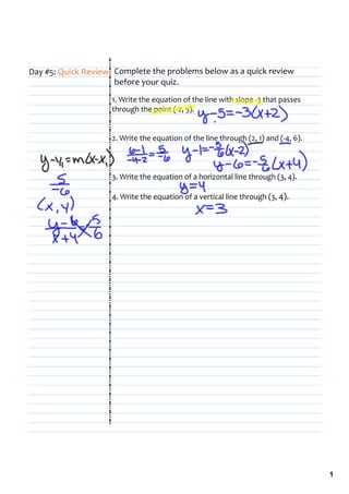 Day #5: Quick Review Complete the problems below as a quick review 
                     before your quiz.
                    1. Write the equation of the line with slope ‐3 that passes 
                    through the point (‐2, 5).


                    2. Write the equation of the line through (2, 1) and (‐4, 6).



                    3. Write the equation of a horizontal line through (3, 4).

                    4. Write the equation of a vertical line through (3, 4).




                                                                                    1
 