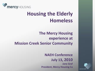 Housing the Elderly HomelessThe Mercy Housing experience at Mission Creek Senior CommunityNAEH ConferenceJuly 13, 2010Jane Graf President, Mercy Housing Ca LIVE IN HOPE 
