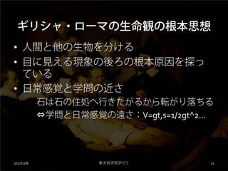 ギリシャ・ローマの生命観の根本思想
• 人間と他の生物を分ける
• 目に見える現象の後ろの根本原因を探っ
  ている
• 日常感覚と学問の近さ
            石は石の住処へ行きたがるから転がり落ちる
            ⇔学問と日常感覚の遠さ：V=gt,s=1/2gt^2...




2012/11/6             東大科学哲学ゼミ          11
 
