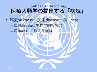 Medical Anthropology
       医療人類学の提出する「病気」
• 病気sickness＝疾患disease＋病illness
      – 疾患disease…生物学的なもの
      – 病illness…主観的な経験




2012/11/6          東大科学哲学ゼミ         14
 