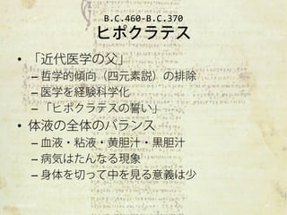 B.C.460-B.C.370
            ヒポクラテス
• 「近代医学の父」
      – 哲学的傾向（四元素説）の排除
      – 医学を経験科学化
      – 「ヒポクラテスの誓い」
• 体液の全体のバランス
      – 血液・粘液・黄胆汁・黒胆汁
      – 病気はたんなる現象
      – 身体を切って中を見る意義は少

2012/11/6       東大科学哲学ゼミ       16
 