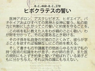 B.C.460-B.C.370
            ヒポクラテスの誓い
 医神アポロン、アスクレピオス、ヒギエイア、パ
ナケイアおよびすべての男神と女神に誓う、私の能
力と判断にしたがってこの誓いと約束を守ることを。
 この術を私に教えた人をわが親のごとく敬い、わ
が財を分かって、その必要あるとき助ける。
 その子孫を私自身の兄弟のごとくみて、彼らが学
ぶことを欲すれば報酬なしにこの術を教える。
 そして書きものや講義その他あらゆる方法で私の
持つ医術の知識をわが息子、わが師の息子、また医
の規則にもとずき約束と誓いで結ばれている弟子ど
もに分かち与え、それ以外の誰にも与えない。

2012/11/6        東大科学哲学ゼミ       17
 