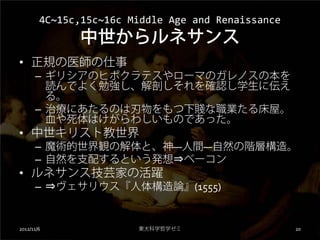 4C~15c,15c~16c Middle Age and Renaissance
              中世からルネサンス
• 正規の医師の仕事
      – ギリシアのヒポクラテスやローマのガレノスの本を
        読んでよく勉強し、解剖しそれを確認し学生に伝え
        る。
      – 治療にあたるのは刃物をもつ下賤な職業たる床屋。
        血や死体はけがらわしいものであった。
• 中世キリスト教世界
      – 魔術的世界観の解体と、神―人間―自然の階層構造。
      – 自然を支配するという発想⇒ベーコン
• ルネサンス技芸家の活躍
      – ⇒ヴェサリウス『人体構造論』(1555)


2012/11/6               東大科学哲学ゼミ                    20
 