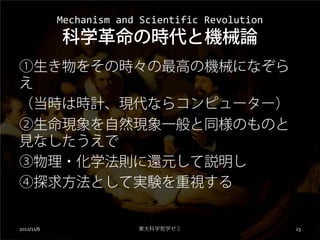 Mechanism and Scientific Revolution
            科学革命の時代と機械論
①生き物をその時々の最高の機械になぞら
え
（当時は時計、現代ならコンピューター）
②生命現象を自然現象一般と同様のものと
見なしたうえで
③物理・化学法則に還元して説明し
④探求方法として実験を重視する


2012/11/6                東大科学哲学ゼミ                 23
 