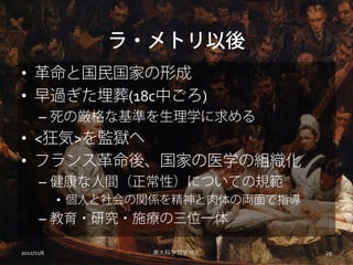 ラ・メトリ以後
• 革命と国民国家の形成
• 早過ぎた埋葬(18c中ごろ)
      – 死の厳格な基準を生理学に求める
• <狂気>を監獄へ
• フランス革命後、国家の医学の組織化
      – 健康な人間（正常性）についての規範
            • 個人と社会の関係を精神と肉体の両面で指導
      – 教育・研究・施療の三位一体

2012/11/6           東大科学哲学ゼミ         29
 