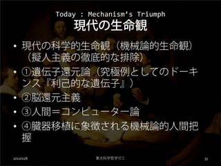Today : Mechanism’s Triumph
                現代の生命観
• 現代の科学的生命観（機械論的生命観）
  （擬人主義の徹底的な排除）
• ①遺伝子還元論（究極例としてのドーキ
  ンス『利己的な遺伝子』）
• ②脳還元主義
• ③人間＝コンピューター論
• ④臓器移植に象徴される機械論的人間把
  握
2012/11/6            東大科学哲学ゼミ             33
 