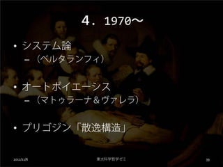 ４．1970～
• システム論
      – （ベルタランフィ）


• オートポイエーシス
      – （マトゥラーナ＆ヴァレラ）


• プリゴジン「散逸構造」

2012/11/6      東大科学哲学ゼミ   39
 