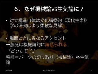 ６．なぜ機械論VS生気論に？

• 対立構造自体は文化構築的（現代生命科
  学の研究はより柔軟な見解）

• 場面ごとに異なるアクセント
→脳死は機械論的に論じられる
「どうして？」
移植＝パーツの切り取り（機械論）⇔生気
論
2012/11/6        東大科学哲学ゼミ    41
 