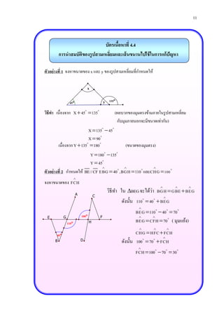 11



                                 บัตรเนือหาที่ 4.4
                                        ้
          การนาสมบัติของรู ปสามเหลียมและเส้ นขนานไปใช้ ในการแก้ปัญหา
                                   ่

ตัวอย่างที่ 1 จงหาขนาดของ x และ y ของรู ปสามเหลี่ยมที่กาหนดให้

                                x

                  45                          y   135

วิธีทา เนื่องจาก X  45  135                         (ผลบวกของมุมตรงข้ามภายในรู ปสามเหลี่ยม
                                                       กับมุมภายนอกจะมีขนาดเท่ากัน)
                           X  135  45
                           X  90
          เนื่องจาก Y  135  180                          (ขนาดของมุมตรง)
                         Y  180 135
                         Y  45
                                                    
ตัวอย่างที่ 2 กาหนดให้ BE//CF EBG  40 ,BGH  110 และCHG  100
                        
จงหาขนาดของ FCH
                                                                                             

                        A
                                                                        ่
                                                   วิธีทา ใน BEG จะได้วา BGH  GBE  BEG
                                       C                                          
                                                          ดังนั้น 110  40  BEG
                                                                  
                                                                 BEG  110  40  70
 E           G              100           F                            
                 110              H                             BEG  CFH  70 ( มุมแย้ง)
                                                                                    
       40                                                        CHG  HFC  FCH
                                                                              
      B                     D                             ดังนั้น 100  70  FCH
                                                                  
                                                                 FCH  100  70  30
 