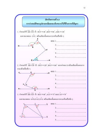 12



                                      บัตรกิจกรรมที่ 4.4
                 การนาสมบัติของรู ปสามเหลียมและเส้ นขนานไปใช้ ในการแก้ปัญหา
                                          ่

                                                                     
1. กาหนดให้ AB//CD ถ้า DCF  40 , BEF  80 ,ABE  130
                             
     จงหาขนาดของ CFE พร้อมเขียนขั้นตอนการหาด้วยเป็ นข้อ ๆ
                                      E
                                                             ตอบ 1………………………………………..
                                     80
A
                     130                                        2………………………………………..
                         B
                                                       F         3………………………………………..
                                                                 4………………………………………..
                                                                 5………………………………………..
                                 40
                      C                                    D
                                                                 2………………………………………..
                                                              
2. กาหนดให้ AB//CD ถ้า DEF  120 ,BGF  160 จงหาค่าของ X พร้อมเขียนขั้นตอนการ
หามาด้วยเป็ นข้อ ๆ
 C                   E
                                                                   ตอบ 1………………………………………..
                                                           D
                      120
                                                                       2………………………………………..
                                                                       3………………………………………..
          F     X                                                      4………………………………………..
 A
                             160
                                                           B
                                                                       5………………………………………..
                                 G
                                                          
                                                                       2………………………………………..
                                                                          
3. กาหนดให้ AB//CD ถ้า BEF  60 ,ACF  75 และCAF  70
                                             
    จงหาขนาดของ AFD,FAE,EFA พร้อมเขียนขั้นตอนการหามาด้วยเป็ นข้อ ๆ
           A                     E                     B           ตอบ 1………………………………………..
                                     60
               70
                                                                       2………………………………………..
                                                                       3………………………………………..
     C   75                                           D
                                                                       4………………………………………..
                                                   F
                                                                       5………………………………………..
                                                                       2………………………………………..
 