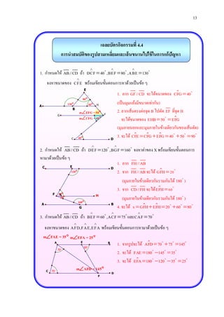13



                                        เฉลยบัตรกิจกรรมที่ 4.4
                     การนาสมบัติของรู ปสามเหลียมและเส้ นขนานไปใช้ ในการแก้ปัญหา
                                              ่

                                                                                     
1. กาหนดให้ AB//CD ถ้า DCF  40 , BEF  80 ,ABE  130
                                   
     จงหาขนาดของ CFE พร้อมเขียนขั้นตอนการหาด้วยเป็ นข้อ ๆ
                                           E
                                                                               1. ลาก GF//CD จะได้ขนาดของ CFG  40
                                           80
A
                        130                     50       H
                                                                               (เป็ นมุมแย้งมีขนาดเท่ากัน)
                           B
                                       mEFG = 50             F
                                                                               2. ลากเส้นตรงต่อจุด B ไปตัด EF ที่จุด H
                 G
                                       mCFG = 40                                จะได้ขนาดของ EHB  50  EFG
                                                                               (มุมภายนอกและมุมภายในข้างเดียวกันของเส้นตัด)
                          C        40                                 D
                                                                               3. จะได้ CFE  CFG  EFG  40  50  90
                                                                          
2. กาหนดให้ AB//CD ถ้า DEF  120 ,BGF  160 จงหาค่าของ X พร้อมเขียนขั้นตอนการ
หามาด้วยเป็ นข้อ ๆ
                  E
                                    1. ลาก FH//AB
 C                                D
                   120             2. จาก FH//AB จะได้ GFH  20
                                                                                  (มุมภายในข้างเดียวกันรวมกันได้ 180 )
                                                                               3. จาก CD//FH จะได้ E FH  60
         F       X
                 60                                   H
                  20                                                              (มุมภายในข้างเดียวกันรวมกันได้ 180 )
                                   160
A                                                                      B
                                       G                                       4. จะได้ x  GFH  EFH  20  60  80
                                                                                         
3. กาหนดให้ AB//CD ถ้า BEF  60 ,ACF  75 และCAF  70
                                                     
    จงหาขนาดของ AFD,FAE,EFA พร้อมเขียนขั้นตอนการหามาด้วยเป็ นข้อ ๆ
    mFAE = 35  mEFA = 25 
             A                         E
                                           60
                                                                   B
                                                                               1. จากรู ปจะได้ AFD  70  75  145
                 70
                                                                               2. จะได้ FAE  180 145  35
                                                                               3. จะได้ EFA  180 120  35  25
     C   75
                                   mAFD = 145
                                                                       D
                                                           F
 