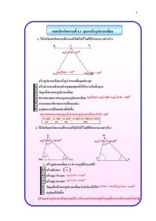 4



                  เฉลยบัตรกิจกรรมที่ 4.1 มุมภายในรู ปสามเหลียม
                                                            ่
     1. ให้ นักเรียนทากิจกรรมที่กาหนดให้ ต่อไปนี้ โดยใช้ โปรแกรม GSP สร้ าง
                   D                C                   E
                            mACB = 66 




                   A mBAC = 59                 mABC = 55 
                                                    B
      สร้ างรูปสามเหลี่ ยมหนึ่งรูป กาหนดชือจุดแต่ล ะจุด
                                          ่
2.    สร้ างส่ วนของเส้ นตรงผ่านจุดยอดจุดหนึ่งให้ ข นานกันเส้ นฐาน
3.    วัดมุมทั้งสามของรูปสามเหลี่ ยม
4.    คานวณหาผลบวกของมุมของรูปสามเหลี่ ยม mBAC+mABC+mACB = 180
5.    นาเสนอและพิจารณาการเปลี่ ยนแปลง
6.    สรุปผลการเปลี่ ยนแปลงที่เกิดขึ้น
       ผลบวกของขนาดของมุมทั้งสามของรูปสามเหลี่ ยม เท่ ากับ 180o
          mBAC    mABC    mACB       mBA C+mABC+mACB
            59      55      66               18 0


2. ให้ นักเรียนทากิจกรรมที่กาหนดให้ ต่อไปนี้ โดยใช้ โปรแกรม GSP สร้ าง
          N                                                    W
       mMNL = 60.00                                       mVWU = 60.00


          75                 45                             V
      M                               L                                                   U
            1. สร้ างรูปสามเหลี่ ยม VUW จากรูปที่กาหนดให้
          1.1 สร้ างเส้ นตรง  VU 
            1.
          1.2 สร้ างมุม 75 องศา mUVW = 75.00
            2.
          1.3 สร้ างมุม 45 องศา mVUW = 45.00
            3.
          2.2 วัดมุมที่เหลื อของรูปสามเหลี่ ยมว่าเท่ ากันหรือไม่ mMNL = 60.00mVWU = 60.00
          3.3 สรุปผลที่เกิดขึ้น
      ถ้ ามุมของรูปสามเหลี่ ยมสองรูปใด ๆ มีข นาดเท่ ากันสองคู่แล้ วมุมคู่ที่ส ามจะมีข นาดเท่ ากันด้วย
 