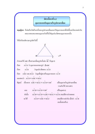 5



                                           บัตรเนือหาที่ 4.2
                                                  ้
                                  มุมภายนอกกับมุมภายในรู ปสามเหลียม
                                                                 ่

ทฤษฎีบท ถ้าต่อด้านใดด้านหนึ่งของรู ปสามเหลี่ยมออกไปมุมภายนอกที่เกิดขึ้นจะมีขนาดเท่ากับ
        ผลบวกของขนาดของมุมภายในที่ไม่ใช่มุมประชิดของมุมภายนอกนั้น

ให้นกเรี ยนพิจารณารู ปต่อไปนี้
    ั
                                                  A




                                  B                                   D
                                                              C

กาหนดให้ ABC เป็ นสามเหลี่ยมรู ปหนึ่งต่อ BC ถึงจุด D
              
เรี ยก    ACD ว่า มุมภายนอกของรู ป ABC
                                                         
เรี ยก     ACB                ว่ามุมประชิดของ ACD
                                                                
                               ่
เรี ยก ABC และ BAC ว่ามุมที่อยูตรงข้ามมุมภายนอก ACD
                                    
จงแสดงว่า ACD  ABC  BAC
                                                
พิสูจน์ เนื่องจาก ABC  BAC  ACB  180                           (เป็ นมุมภายในรู ปสามเหลี่ยม
                                                                    รวมกันได้ 180 องศา)
                                         
          และ         ACB  ACD  180                             (เป็ นมุมตรง)
                                                              
          ดังนั้น     ACB  ACD  ABC  BAC  ACB (สมบัติการถ่ายทอด)
                                                                                          
         จะได้                ACD  ABC  BAC                     (สมบัติการเท่ากัน เมื่อนา ACB
                                                                   ลบทั้งสองข้าง)
 