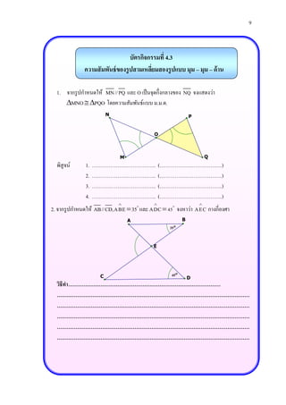 9



                                 บัตรกิจกรรมที่ 4.3
             ความสั มพันธ์ ของรู ปสามเหลียมสองรู ปแบบ มุม – มุม – ด้ าน
                                         ่

  1. จากรู ปกาหนดให้ MN//PQ และ O เป็ นจุดกึ่งกลางของ NQ จงแสดงว่า
     MNO  PQO โดยความสัมพันธ์แบบ ม.ม.ด.
                       N                                   P


                                          O



                           M                                       Q
  พิสูจน์    1.   ………………………………..              (……………………………….)
             2.   ………………………………..              (……………………………….)
             3.   ………………………………..              (……………………………….)
             4.   ………………………………..              (……………………………….)
                                                             
2. จากรู ปกาหนดให้ AB//CD,ABE  35 และ ADC  45 จงหาว่า AEC กางกี่องศา
                               A                       B
                                                35


                                         E




                   C                             45
                                                           D
  วิธีทา ………………………………………………………………………………
  ……………………………………………………………………………………………………
  ……………………………………………………………………………………………………
  ……………………………………………………………………………………………………
  ……………………………………………………………………………………………………
  ……………………………………………………………………………………………………
 