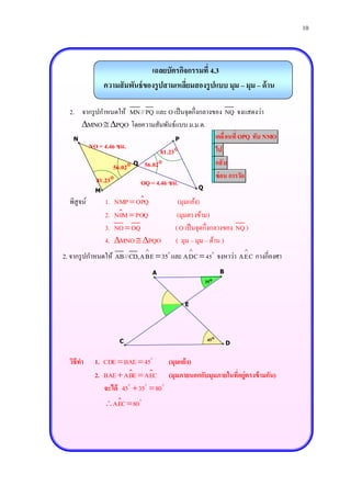 10



                                เฉลยบัตรกิจกรรมที่ 4.3
                ความสั มพันธ์ ของรู ปสามเหลียมสองรู ปแบบ มุม – มุม – ด้ าน
                                            ่

  2. จากรู ปกาหนดให้ MN//PQ และ O เป็ นจุดกึ่งกลางของ NQ จงแสดงว่า
     MNO  PQO โดยความสัมพันธ์แบบ ม.ม.ด.
   N                                 P             เคลื่ อนที่ OPQ ทับ NMO
       NO = 4.46 ซม.                               ไป
                                81.23
                 56.02 O 56.02                   กลั บ
                                                   ซ่ อน การวัด
           81.23        OQ = 4.46 ซม.
            M                                 Q

  พิสูจน์       1.   NMP  OPQ           (มุมแย้ง)
                2.   N0M  POQ           (มุมตรงข้าม)
                3.   NO  OQ            ( O เป็ นจุดกึ่งกลางของ NQ )
                4.   MNO  PQO        ( มุม – มุม – ด้าน )
                                                                
2. จากรู ปกาหนดให้ AB//CD,ABE  35 และ ADC  45 จงหาว่า AEC กางกี่องศา
                                  A                       B
                                                   35


                                           E




                      C                             45
                                                              D


  วิธีทา    1. CDE  BAE  45     (มุมแย้ ง)
            2. BAE  ABE  AEC (มุมภายนอกกับมุมภายในที่อยู่ตรงข้ ามกัน)
               จะได้ 45  35  80
                AEC  80
 