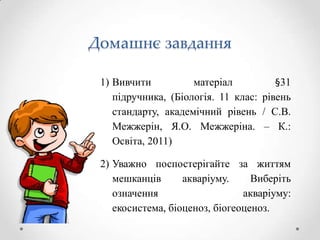 Домашнє завдання

 1) Вивчити          матеріал          §31
    підручника, (Біологія. 11 клас: рівень
    стандарту, академічний рівень / С.В.
    Межжерін, Я.О. Межжеріна. – К.:
    Освіта, 2011)

 2) Уважно поспостерігайте за життям
    мешканців      акваріуму.     Виберіть
    означення                   акваріуму:
    екосистема, біоценоз, біогеоценоз.
 