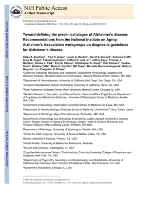 NIH Public Access
                            Author Manuscript
                            Alzheimers Dement. Author manuscript; available in PMC 2012 May 01.
                           Published in final edited form as:
NIH-PA Author Manuscript




                            Alzheimers Dement. 2011 May ; 7(3): 280–292. doi:10.1016/j.jalz.2011.03.003.



                           Toward defining the preclinical stages of Alzheimer's disease:
                           Recommendations from the National Institute on Aging-
                           Alzheimer's Association workgroups on diagnostic guidelines
                           for Alzheimer's disease
                           Reisa A. Sperlinga,*, Paul S. Aisenb, Laurel A. Beckettc, David A. Bennettd, Suzanne Crafte,
                           Anne M. Faganf, Takeshi Iwatsubog, Clifford R. Jack Jr.h, Jeffrey Kayei, Thomas J.
                           Montinej, Denise C. Parkk, Eric M. Reimanl, Christopher C. Rowem, Eric Siemersn, Yaakov
                           Sterno, Kristine Yaffep, Maria C. Carrilloq, Bill Thiesq, Marcelle Morrison-Bogoradr, Molly V.
                           Wagsterr, and Creighton H. Phelpsr
                           aCenter for Alzheimer Research and Treatment, Department of Neurology, Brigham and

                           Women's Hospital, Massachusetts General Hospital, Harvard Medical School, Boston, MA, USA
NIH-PA Author Manuscript




                           bDepartment      of Neurosciences, University of California San Diego, San Diego, CA, USA
                           cDivision   of Biostatistics, School of Medicine, University of California, Davis, CA, USA
                           dRush    Alzheimer's Disease Center, Rush University Medical Center, Chicago, IL, USA
                           eGeriatricResearch, Education, and Clinical Center, Veterans Affairs Puget Sound; Department
                           of Psychiatry and Behavioral Sciences, University of Washington School of Medicine, Seattle,
                           WA, USA
                           fDepartment      of Neurology, Washington University School of Medicine, St. Louis, MO, USA
                           gDepartment      of Neuropathology, Graduate School of Medicine, University of Tokyo, Tokyo, Japan
                           hDepartment      of Radiology, Mayo Clinic Minnesota, Rochester, MN, USA
                           iDepartments of Neurology and Biomedical Engineering, Layton Aging & Alzheimer's Disease
                           Center, Oregon Center for Aging & Technology, Oregon Health & Science University and
                           Portland Veteran's Affairs Medical Center, Portland, OR, USA
                           jDepartment      of Pathology, University of Washington, Seattle, WA, USA
NIH-PA Author Manuscript




                           kCenter    for Vital Longevity, University of Texas at Dallas, Dallas, TX, USA
                           lBanner    Alzheimer's Institute, Phoenix, AZ, USA
                           mAustin    Health, University of Melbourne, Melbourne, Australia
                           nEli   Lilly and Company, Indianapolis, IN, USA
                           oCognitiveNeuroscience Division, Taub Institute, Columbia University College of Physicians and
                           Surgeons, New York, NY, USA
                           pDepartments  of Psychiatry, Neurology, and Epidemiology and Biostatistics, University of
                           California San Francisco, San Francisco VA Medical Center, San Francisco, CA, USA
                           qAlzheimer's     Association, Chicago, IL, USA



                           © 2011 The Alzheimer's Association. All rights reserved.
                           *
                             Corresponding author. Tel.: 1 1-617-732-8085; Fax: 11-617-264-5212. address: reisa@rics.bwh.harvard.edu.
 