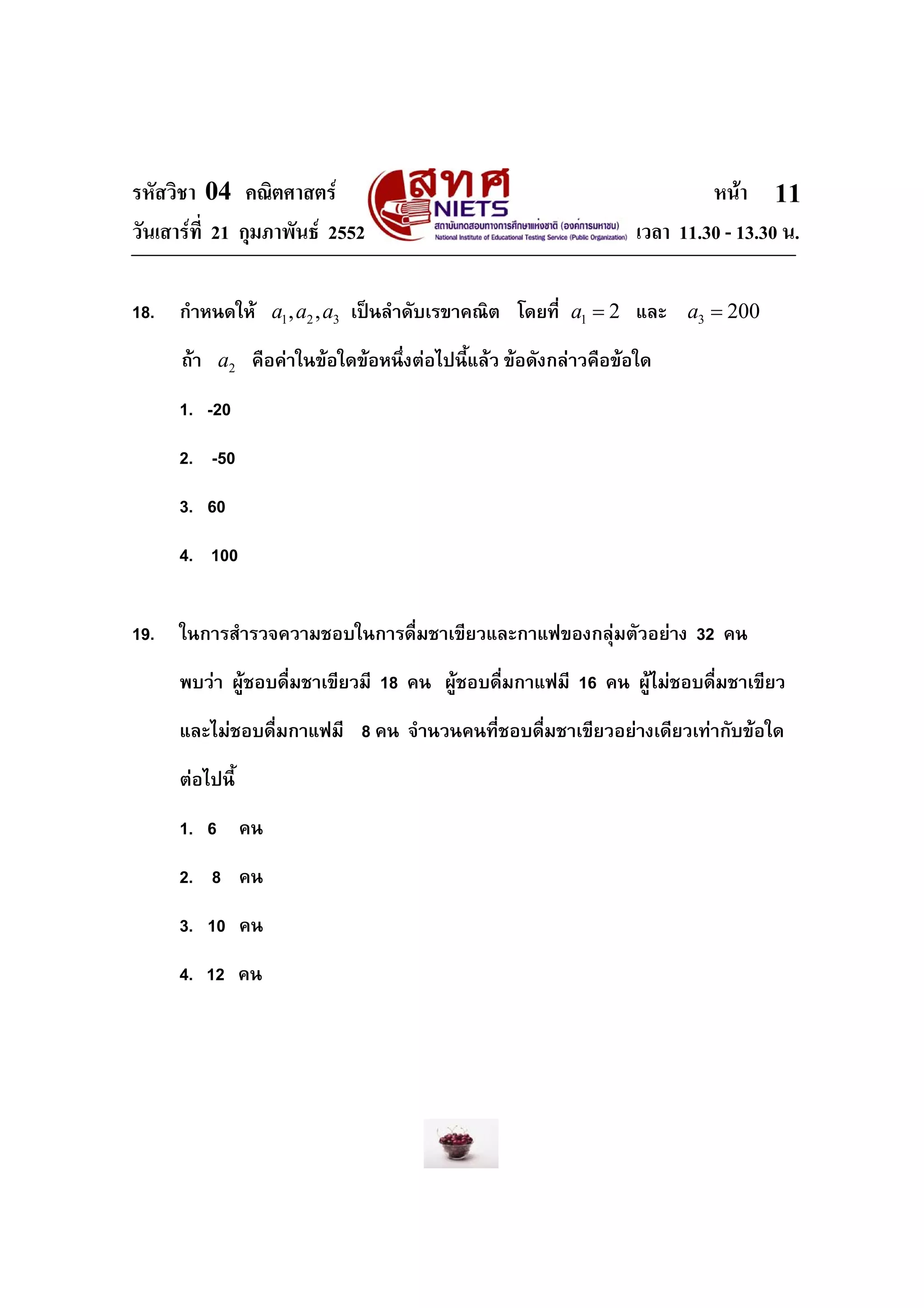 รหัสวิชา 04 คณิตศาสตร                                                   หนา 11
วันเสารที่ 21 กุมภาพันธ 2552                                  เวลา 11.30 - 13.30 น.

18.   กําหนดให a1 , a2 , a3 เปนลําดับเรขาคณิต โดยที่ a1 = 2 และ a3 = 200
      ถา a2 คือคาในขอใดขอหนึ่งตอไปนี้แลว ขอดังกลาวคือขอใด
      1. -20
      2. -50
      3. 60
      4. 100


19.   ในการสํารวจความชอบในการดื่มชาเขียวและกาแฟของกลุมตัวอยาง 32 คน
      พบวา ผูชอบดื่มชาเขียวมี 18 คน ผูชอบดื่มกาแฟมี 16 คน ผูไมชอบดื่มชาเขียว
      และไมชอบดื่มกาแฟมี 8 คน จํานวนคนที่ชอบดืมชาเขียวอยางเดียวเทากับขอใด
                                               ่
      ตอไปนี้
      1. 6 คน
      2. 8 คน
      3. 10 คน
      4. 12 คน
 