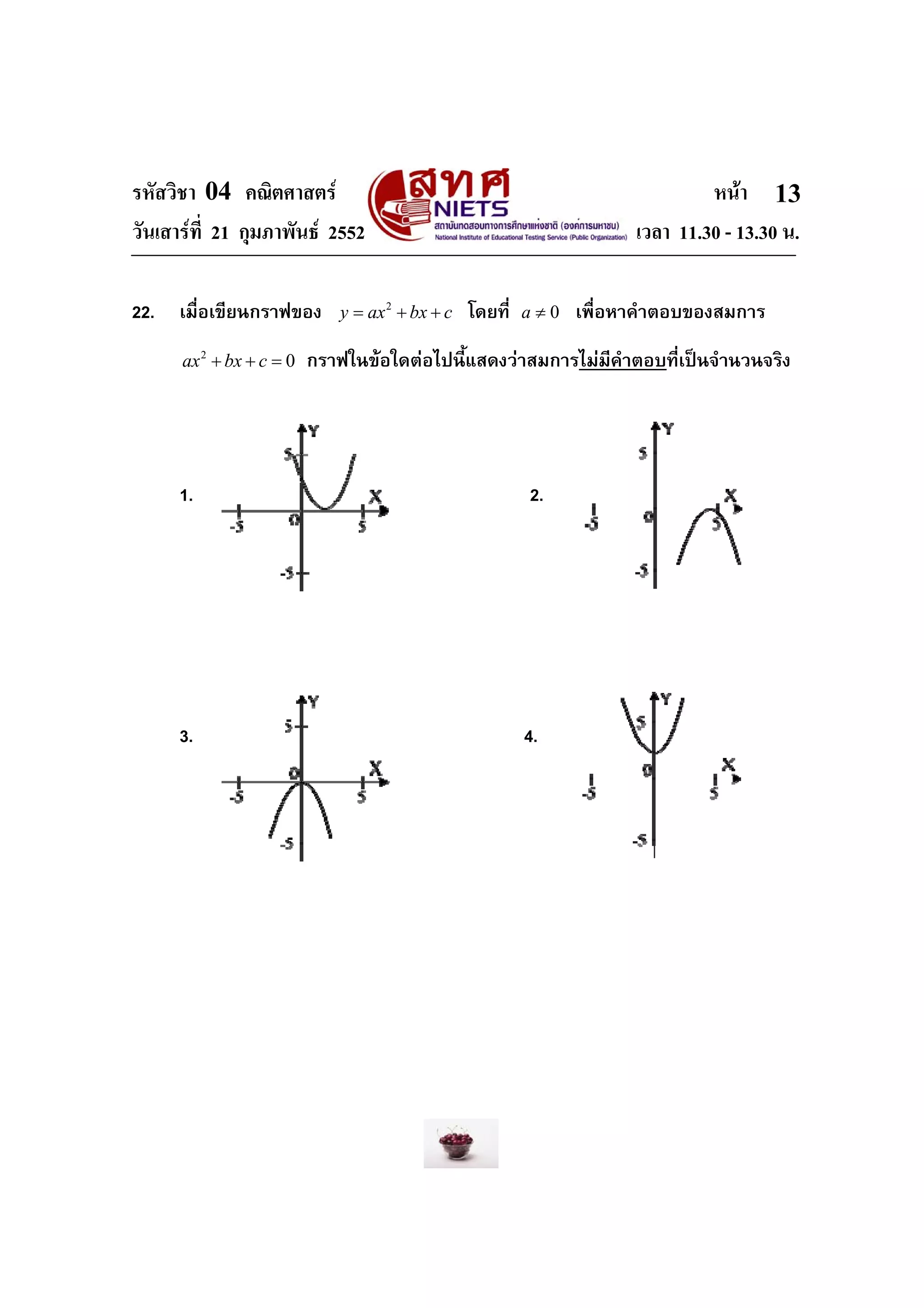 รหัสวิชา 04 คณิตศาสตร                                                          หนา 13
วันเสารที่ 21 กุมภาพันธ 2552                                         เวลา 11.30 - 13.30 น.

22.   เมื่อเขียนกราฟของ       y = ax 2 + bx + c   โดยที่   a≠0   เพื่อหาคําตอบของสมการ
      ax 2 + bx + c = 0   กราฟในขอใดตอไปนี้แสดงวาสมการไมมีคําตอบที่เปนจํานวนจริง




      1.                                                   2.




      3.                                                   4.
 