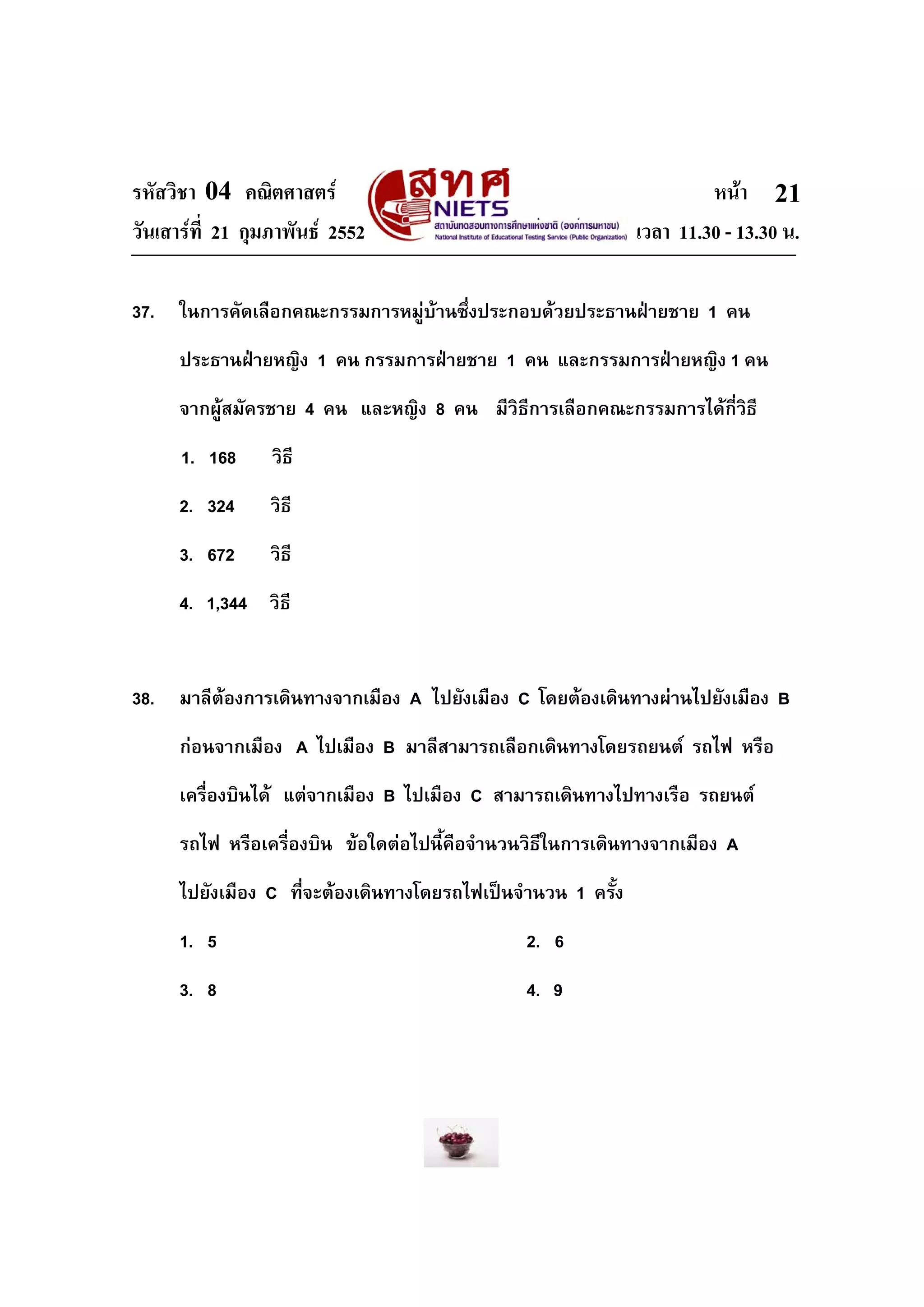 รหัสวิชา 04 คณิตศาสตร                                                  หนา 21
วันเสารที่ 21 กุมภาพันธ 2552                                 เวลา 11.30 - 13.30 น.

37.   ในการคัดเลือกคณะกรรมการหมูบานซึ่งประกอบดวยประธานฝายชาย 1 คน
      ประธานฝายหญิง 1 คน กรรมการฝายชาย 1 คน และกรรมการฝายหญิง 1 คน
      จากผูสมัครชาย 4 คน และหญิง 8 คน มีวิธีการเลือกคณะกรรมการไดกี่วิธี
      1. 168      วิธี
      2. 324     วิธี
      3. 672     วิธี
      4. 1,344 วิธี


38.   มาลีตองการเดินทางจากเมือง A ไปยังเมือง C โดยตองเดินทางผานไปยังเมือง B
      กอนจากเมือง A ไปเมือง B มาลีสามารถเลือกเดินทางโดยรถยนต รถไฟ หรือ
      เครื่องบินได แตจากเมือง B ไปเมือง C สามารถเดินทางไปทางเรือ รถยนต
      รถไฟ หรือเครื่องบิน ขอใดตอไปนี้คือจํานวนวิธีในการเดินทางจากเมือง A
      ไปยังเมือง C ที่จะตองเดินทางโดยรถไฟเปนจํานวน 1 ครั้ง
      1. 5                                      2. 6
      3. 8                                      4. 9
 