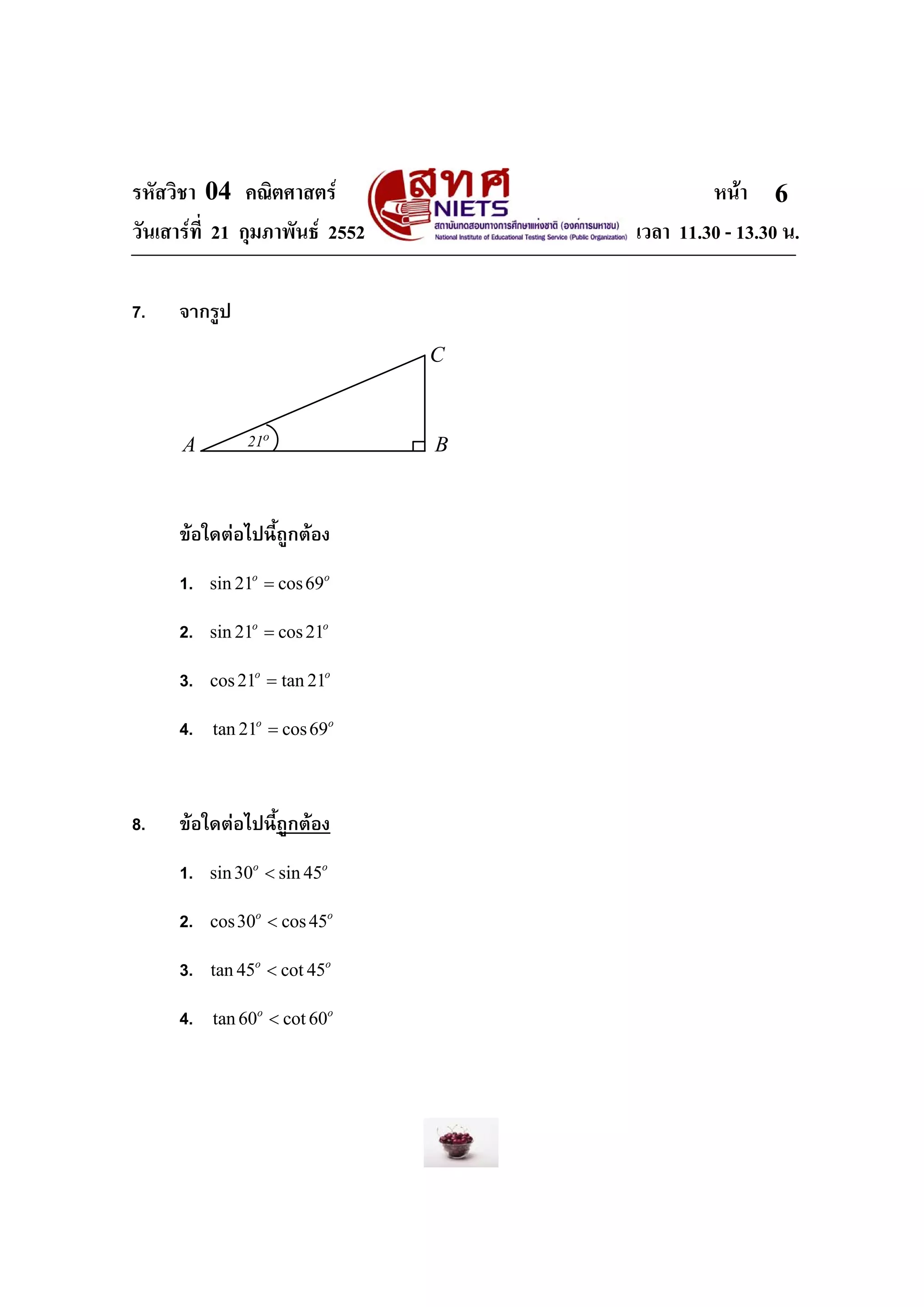 รหัสวิชา 04 คณิตศาสตร                        หนา 6
วันเสารที่ 21 กุมภาพันธ 2552       เวลา 11.30 - 13.30 น.

7.    จากรูป
                                 C



      A         21o              B



      ขอใดตอไปนี้ถูกตอง
      1.   sin 21o = cos 69o

      2.   sin 21o = cos 21o

      3.   cos 21o = tan 21o

      4.   tan 21o = cos 69o




8.    ขอใดตอไปนี้ถูกตอง
      1.   sin 30o < sin 45o

      2.   cos 30o < cos 45o

      3.   tan 45o < cot 45o

      4.   tan 60o < cot 60o
 
