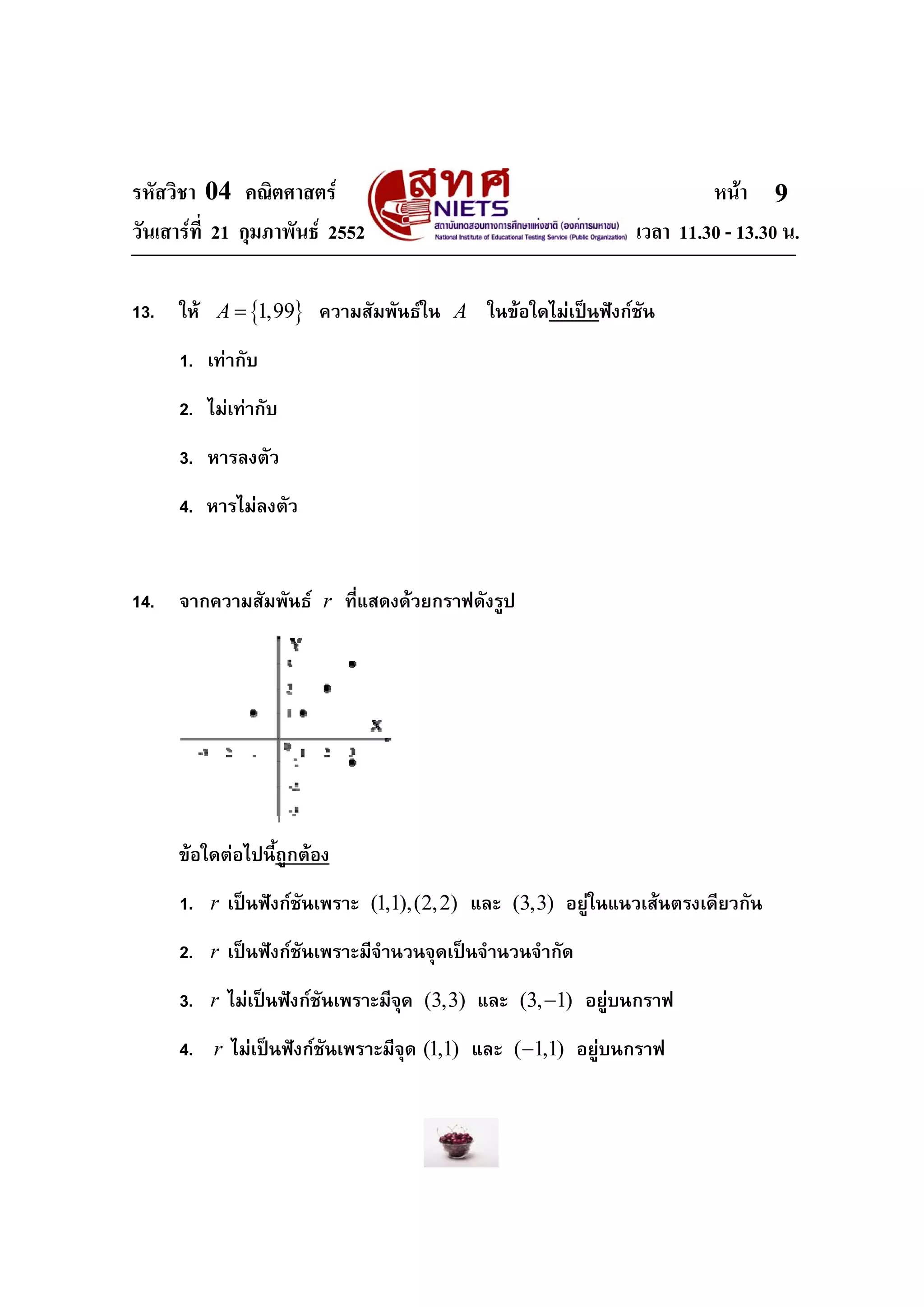 รหัสวิชา 04 คณิตศาสตร                                               หนา 9
วันเสารที่ 21 กุมภาพันธ 2552                              เวลา 11.30 - 13.30 น.

13.   ให A = {1,99} ความสัมพันธใน A ในขอใดไมเปนฟงกชัน
      1. เทากับ
      2. ไมเทากับ
      3. หารลงตัว
      4. หารไมลงตัว


14.   จากความสัมพันธ r ที่แสดงดวยกราฟดังรูป




      ขอใดตอไปนี้ถูกตอง
      1. r เปนฟงกชันเพราะ (1,1),(2, 2) และ (3,3) อยูในแนวเสนตรงเดียวกัน
      2. r เปนฟงกชันเพราะมีจํานวนจุดเปนจํานวนจํากัด
      3. r ไมเปนฟงกชันเพราะมีจด (3,3) และ (3, −1) อยูบนกราฟ
                                  ุ
      4. r ไมเปนฟงกชันเพราะมีจุด (1,1) และ (−1,1) อยูบนกราฟ
 