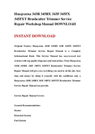 Husqvarna 343R 345RX 343F 345FX
345FXT Brushcutter Trimmer Service
Repair Workshop Manual DOWNLOAD


INSTANT DOWNLOAD

Original Factory Husqvarna 343R 345RX 343F 345FX 345FXT

Brushcutter Trimmer Service Repair Manual is a Complete

Informational Book. This Service Manual has easy-to-read text

sections with top quality diagrams and instructions. Trust Husqvarna

343R 345RX 343F 345FX 345FXT Brushcutter Trimmer Service

Repair Manual will give you everything you need to do the job. Save

time and money by doing it yourself, with the confidence only a

Husqvarna 343R 345RX 343F 345FX 345FXT Brushcutter Trimmer

Service Repair Manual can provide.



Service Repair Manual Covers:



General Recommendations

Starter

Electrical System

Fuel System
 