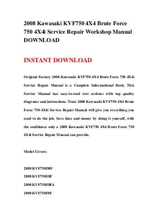 2008 Kawasaki KVF750 4X4 Brute Force
750 4X4i Service Repair Workshop Manual
DOWNLOAD


INSTANT DOWNLOAD

Original Factory 2008 Kawasaki KVF750 4X4 Brute Force 750 4X4i

Service Repair Manual is a Complete Informational Book. This

Service Manual has easy-to-read text sections with top quality

diagrams and instructions. Trust 2008 Kawasaki KVF750 4X4 Brute

Force 750 4X4i Service Repair Manual will give you everything you

need to do the job. Save time and money by doing it yourself, with

the confidence only a 2008 Kawasaki KVF750 4X4 Brute Force 750

4X4i Service Repair Manual can provide.



Model Covers:



2008 KVF750D8F

2008 KVF750E8F

2008 KVF750E8FA

2008 KVF750F8F
 