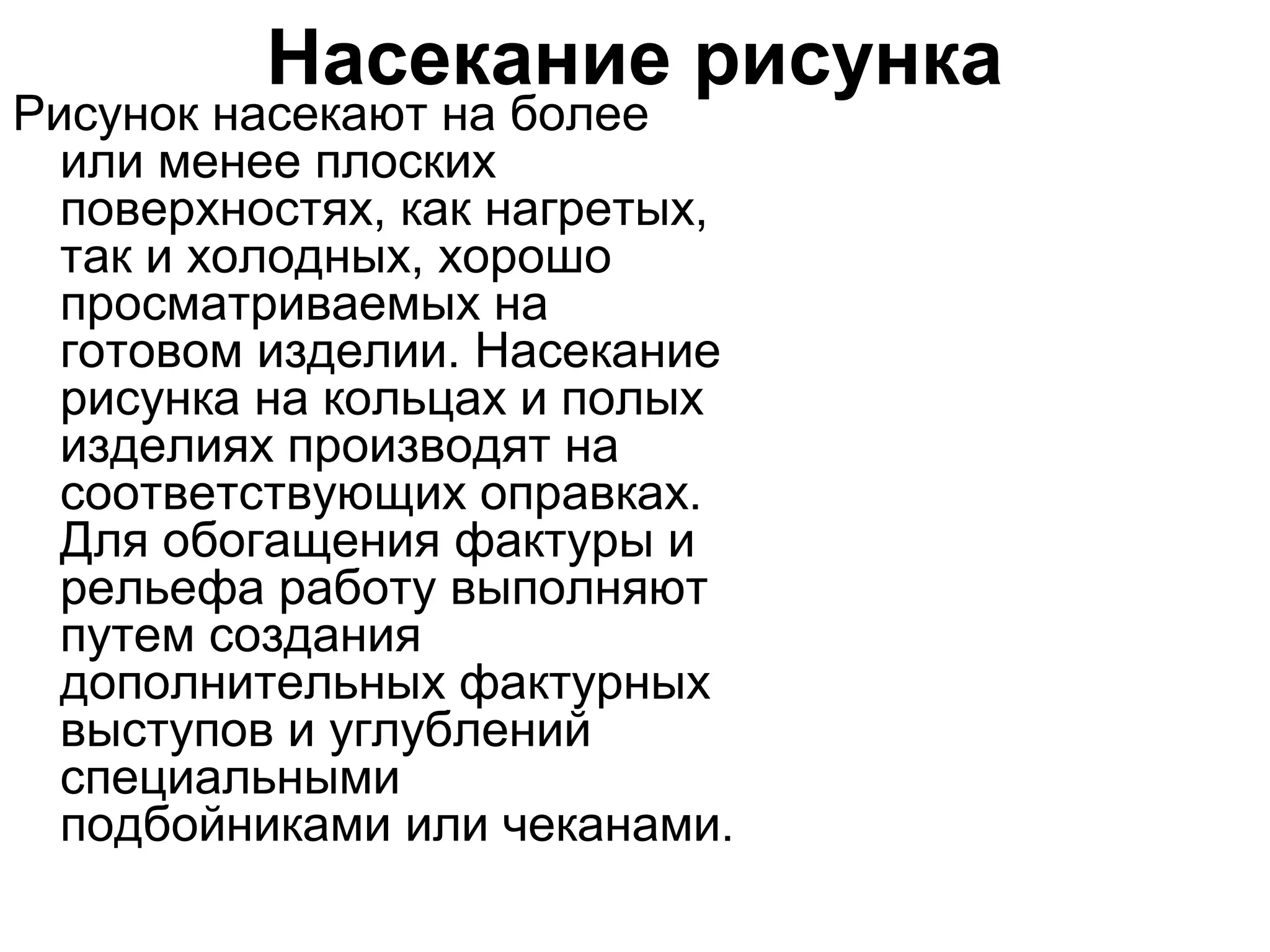 Насекание рисунка
Рисунок насекают на более
  или менее плоских
  поверхностях, как нагретых,
  так и холодных, хорошо
  просматриваемых на
  готовом изделии. Насекание
  рисунка на кольцах и полых
  изделиях производят на
  соответствующих оправках.
  Для обогащения фактуры и
  рельефа работу выполняют
  путем создания
  дополнительных фактурных
  выступов и углублений
  специальными
  подбойниками или чеканами.
 