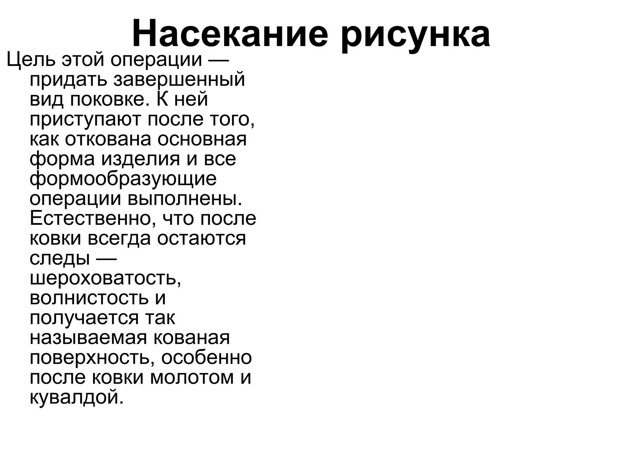 Насекание рисунка
Цель этой операции —
  придать завершенный
  вид поковке. К ней
  приступают после того,
  как откована основная
  форма изделия и все
  формообразующие
  операции выполнены.
  Естественно, что после
  ковки всегда остаются
  следы —
  шероховатость,
  волнистость и
  получается так
  называемая кованая
  поверхность, особенно
  после ковки молотом и
  кувалдой.
 